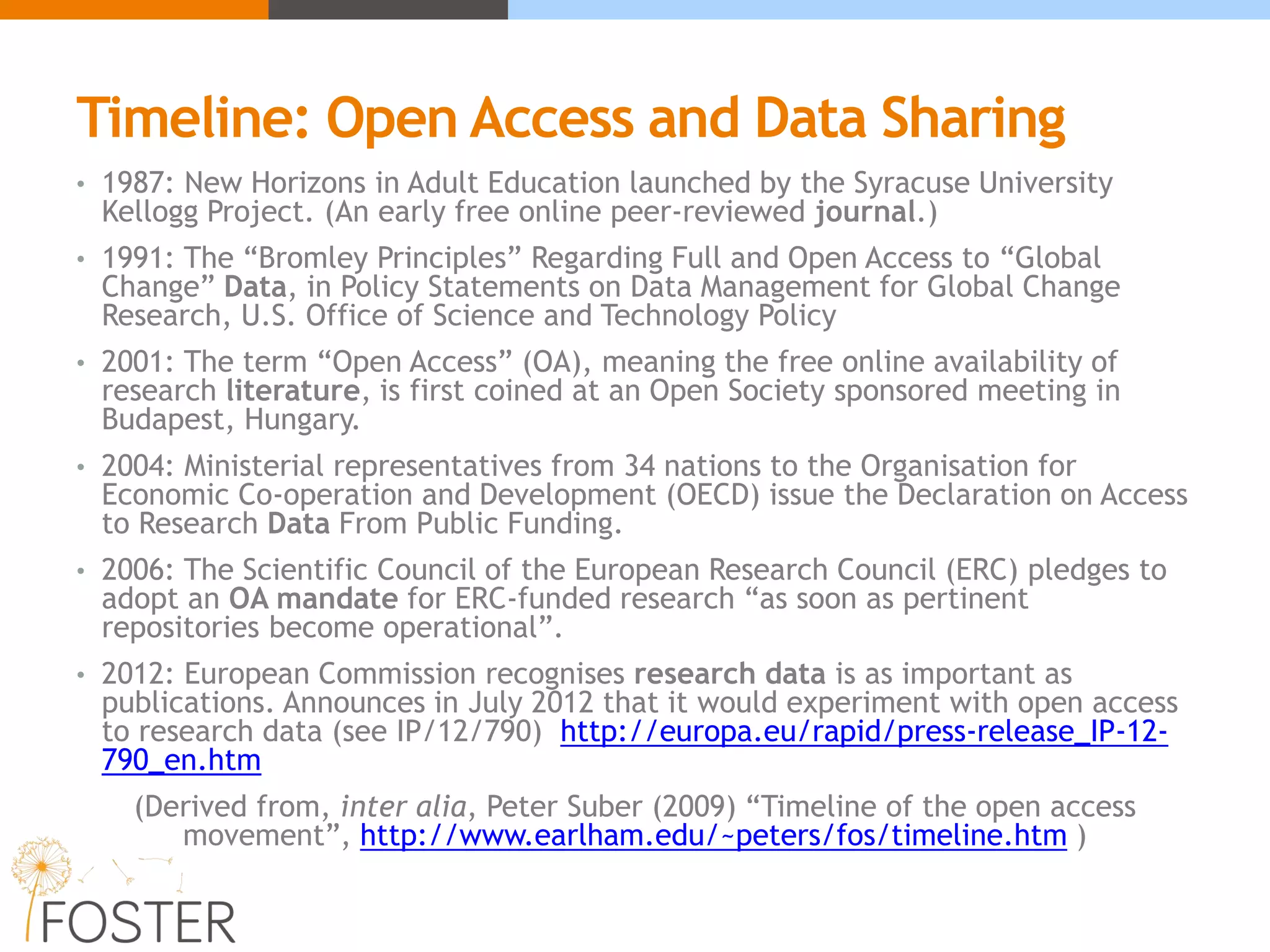 Timeline: Open Access and Data Sharing
• 1987: New Horizons in Adult Education launched by the Syracuse University
Kellogg Project. (An early free online peer-reviewed journal.)
• 1991: The “Bromley Principles” Regarding Full and Open Access to “Global
Change” Data, in Policy Statements on Data Management for Global Change
Research, U.S. Office of Science and Technology Policy
• 2001: The term “Open Access” (OA), meaning the free online availability of
research literature, is first coined at an Open Society sponsored meeting in
Budapest, Hungary.
• 2004: Ministerial representatives from 34 nations to the Organisation for
Economic Co-operation and Development (OECD) issue the Declaration on Access
to Research Data From Public Funding.
• 2006: The Scientific Council of the European Research Council (ERC) pledges to
adopt an OA mandate for ERC-funded research “as soon as pertinent
repositories become operational”.
• 2012: European Commission recognises research data is as important as
publications. Announces in July 2012 that it would experiment with open access
to research data (see IP/12/790) http://europa.eu/rapid/press-release_IP-12-
790_en.htm
(Derived from, inter alia, Peter Suber (2009) “Timeline of the open access
movement”, http://www.earlham.edu/~peters/fos/timeline.htm )
 