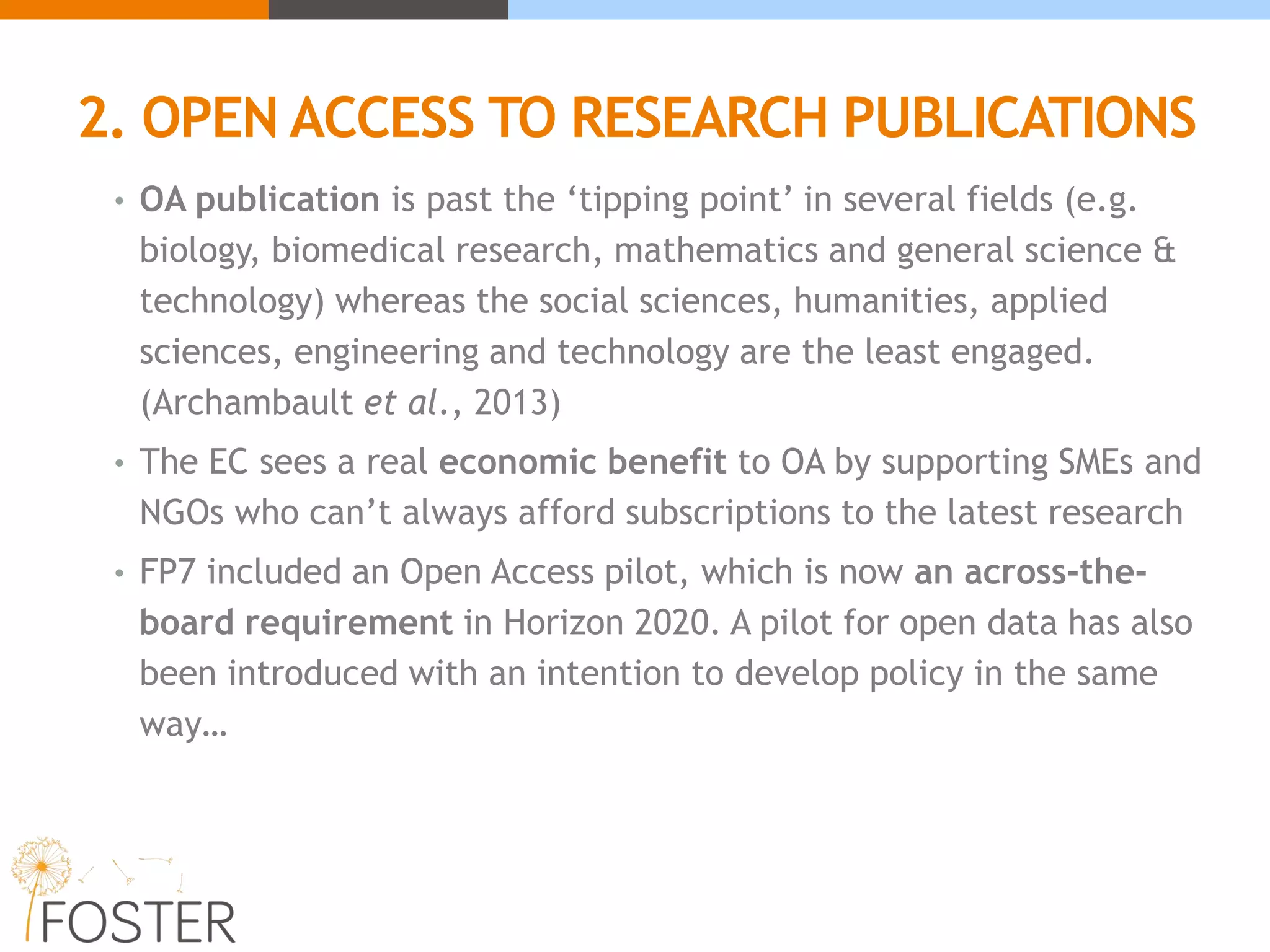 2. OPEN ACCESS TO RESEARCH PUBLICATIONS
• OA publication is past the ‘tipping point’ in several fields (e.g.
biology, biomedical research, mathematics and general science &
technology) whereas the social sciences, humanities, applied
sciences, engineering and technology are the least engaged.
(Archambault et al., 2013)
• The EC sees a real economic benefit to OA by supporting SMEs and
NGOs who can’t always afford subscriptions to the latest research
• FP7 included an Open Access pilot, which is now an across-the-
board requirement in Horizon 2020. A pilot for open data has also
been introduced with an intention to develop policy in the same
way…
 