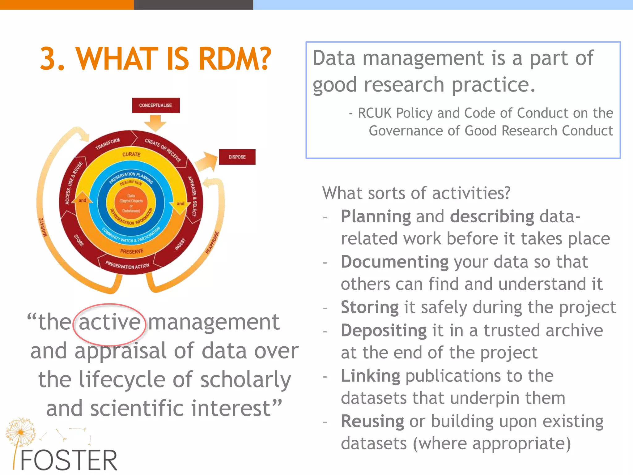 3. WHAT IS RDM?
“the active management
and appraisal of data over
the lifecycle of scholarly
and scientific interest”
What sorts of activities?
- Planning and describing data-
related work before it takes place
- Documenting your data so that
others can find and understand it
- Storing it safely during the project
- Depositing it in a trusted archive
at the end of the project
- Linking publications to the
datasets that underpin them
- Reusing or building upon existing
datasets (where appropriate)
Data management is a part of
good research practice.
- RCUK Policy and Code of Conduct on the
Governance of Good Research Conduct
 