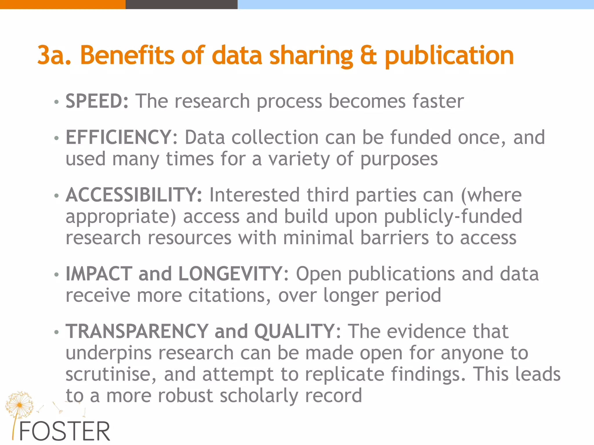 3a. Benefits of data sharing & publication
• SPEED: The research process becomes faster
• EFFICIENCY: Data collection can be funded once, and
used many times for a variety of purposes
• ACCESSIBILITY: Interested third parties can (where
appropriate) access and build upon publicly-funded
research resources with minimal barriers to access
• IMPACT and LONGEVITY: Open publications and data
receive more citations, over longer period
• TRANSPARENCY and QUALITY: The evidence that
underpins research can be made open for anyone to
scrutinise, and attempt to replicate findings. This leads
to a more robust scholarly record
 