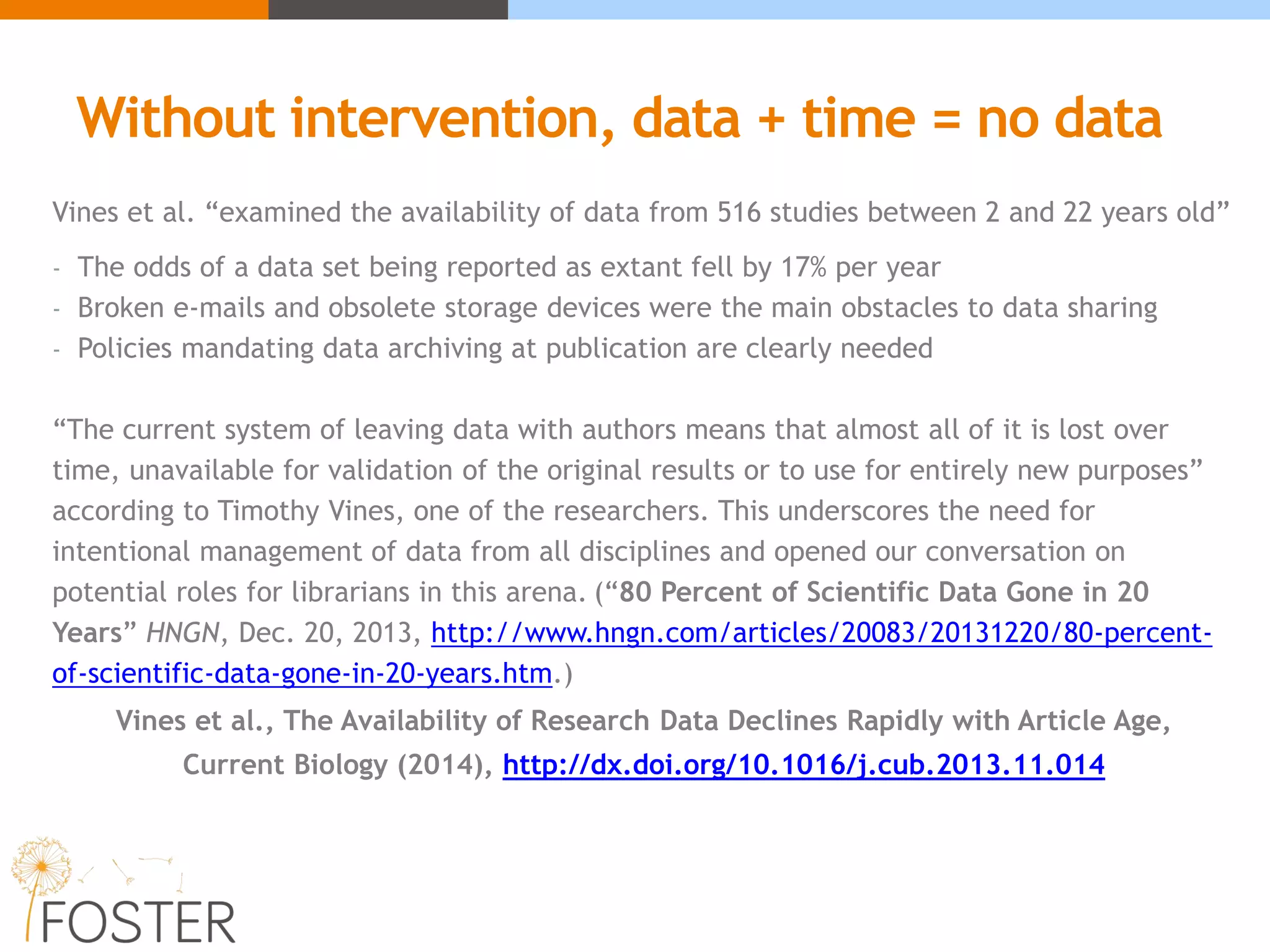 Without intervention, data + time = no data
Vines et al. “examined the availability of data from 516 studies between 2 and 22 years old”
- The odds of a data set being reported as extant fell by 17% per year
- Broken e-mails and obsolete storage devices were the main obstacles to data sharing
- Policies mandating data archiving at publication are clearly needed
“The current system of leaving data with authors means that almost all of it is lost over
time, unavailable for validation of the original results or to use for entirely new purposes”
according to Timothy Vines, one of the researchers. This underscores the need for
intentional management of data from all disciplines and opened our conversation on
potential roles for librarians in this arena. (“80 Percent of Scientific Data Gone in 20
Years” HNGN, Dec. 20, 2013, http://www.hngn.com/articles/20083/20131220/80-percent-
of-scientific-data-gone-in-20-years.htm.)
Vines et al., The Availability of Research Data Declines Rapidly with Article Age,
Current Biology (2014), http://dx.doi.org/10.1016/j.cub.2013.11.014
 