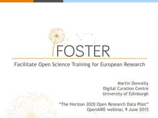 Facilitate Open Science Training for European Research
Martin Donnelly
Digital Curation Centre
University of Edinburgh
“The Horizon 2020 Open Research Data Pilot”
OpenAIRE webinar, 9 June 2015
 