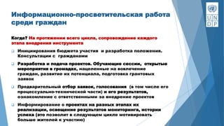 Информационно-просветительская работа
среди граждан
Когда? На протяжении всего цикла, сопровождение каждого
этапа внедрения инструмента
 Инициирования бюджета участия и разработка положения.
Консультации с гражданами
 Разработка и подача проектов. Обучающие сессии, открытые
мероприятия в громадах, нацеленные на вовлечение
граждан, развитие их потенциала, подготовка грантовых
заявок
 Предварительный отбор заявок, голосования (в том числе его
процессуально-технической части) и его результатов,
ознакомление с ответственными за внедрение проектов
 Информирование о проектах на разных этапах их
реализации, освещение результатов мониторинга, истории
успеха (это позволит в следующем цикле мотивировать
больше жителей к участию)
 