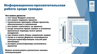 Информационно-просветительская
работа среди граждан
Что важно донести:
 что такое Бюджет участия
 кто может подавать проекты
 технические критерии отбора проектов,
обозначенные в положении
 кто может голосовать за проекты
 когда начнется прием заявок и основные
временные периоды всего цикла
внедрения
 где можно взять бланк заявления заявки
 когда и в каком формате планируются
консультации/обучающие сессии для
желающих
 истории успеха/примеры возможных
проектов
Важно использовать различные каналы
коммуникации!
 