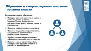 Обучение и сопровождение местных
органов власти
Возможные темы обучения:
 История возникновения, модели и
роль бюджета участия.
Практические аспекты его
организации. Опыт других стран и
сообществ.
 Основы проектной деятельности
 Основы бюджетной грамотности.
Бюджетный регламент и
реализация проектов
 Эффективные коммуникации:
оффлайн и онлайн инструменты
 Практические аспекты работы
внедрения бюджета участия и
работы с платформой.
 