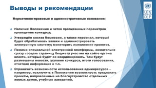 Выводы и рекомендации
Нормативно-правовые и административные основания:
 Наличие Положения и четко прописанных параметров
проведения конкурса;
 Утверждён состав Комиссии, а также персонал, который
будет обрабатывать заявки и администрировать
электронную систему; мониторить исполнение проектов.
 Помимо специальной электронной платформы, желательно
сразу создать страницу бюджета участия на сайте органа
власти, который будет ее координировать. Там будут
размещены новости, условия конкурса, итоги голосования,
отчетная информация и т.п.
 Ограничить возможности использования админресурса –
например, исключить в Положении возможность предлагать
проекты, направленные на благоустройство отдельных
жилых домов, учебных заведений.
 