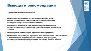 Организационные аспекты:
 Обязательно привлекать не только медиа, но и
общественные организации на этапе оглашения
конкурса/сбора заявок/голосования
 Проводить тренинги для жителей/представителей
общественных организаций для подготовки проектных
заявок
 Мониторинг реализации проектов-победителей
 Обязательно освящать процесс имплементации. Желательно
– письменные и фотоотчеты в отдельном разделе,
посвященном бюджете участия на сайте органа власти
Выводы и рекомендации
 