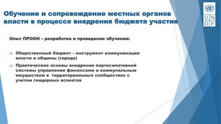 Обучение и сопровождение местных органов
власти в процессе внедрения бюджета участия
Опыт ПРООН – разработка и проведение обучения:
 Общественный бюджет – инструмент коммуникации
власти и общины (города)
 Практические основы внедрения партисипативной
системы управления финансами и коммунальным
имуществом в территориальных сообществах с
учетом гендерных аспектов
 