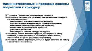 Административные и правовые аспекты
подготовки к конкурсу
 Утвердить Положение о проведении конкурса
 Согласовать параметры (условия) для проведения конкурса,
которые включают:
направления, которые охватывает конкурс;
максимальную и минимальную стоимость проектов;
временные рамки для реализации проектов;
требования к документации проектов;
условия голосования;
календарный график конкурса и другие.
 Утвердить состав Комиссии (прием, экспертиза и отбор
проектов, прием апелляций, мониторинг голосования,
мониторинг и оценка реализации проектов;
 Утвердить состав служащих, которые будут отвечать за работу
в электронной системе).
 
