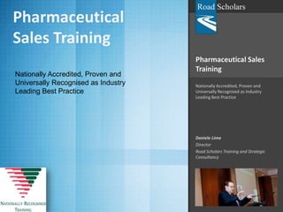 Pharmaceutical Sales Training Nationally Accredited, Proven and Universally Recognised as Industry Leading Best Practice Daniele Lima Director Road Scholars Training and Strategic Consultancy Pharmaceutical Sales Training Nationally Accredited, Proven and Universally Recognised as Industry Leading Best Practice  