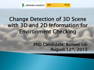 1
Change Detection of 3D Scene
with 3D and 2D Information for
Environment Checking
PhD Candidate: Baowei Lin
August 12th, 2013
 