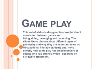 GAME PLAY
This set of slides is designed to show the direct
correlation between games and
being, doing, belonging and becoming. The
slides I have chosen show different types of
game play and why they are important to us as
Occupational Therapy students and, more
directly how game play has aided recovery of
clients who had strokes which I observed on
Fieldwork placement.
 