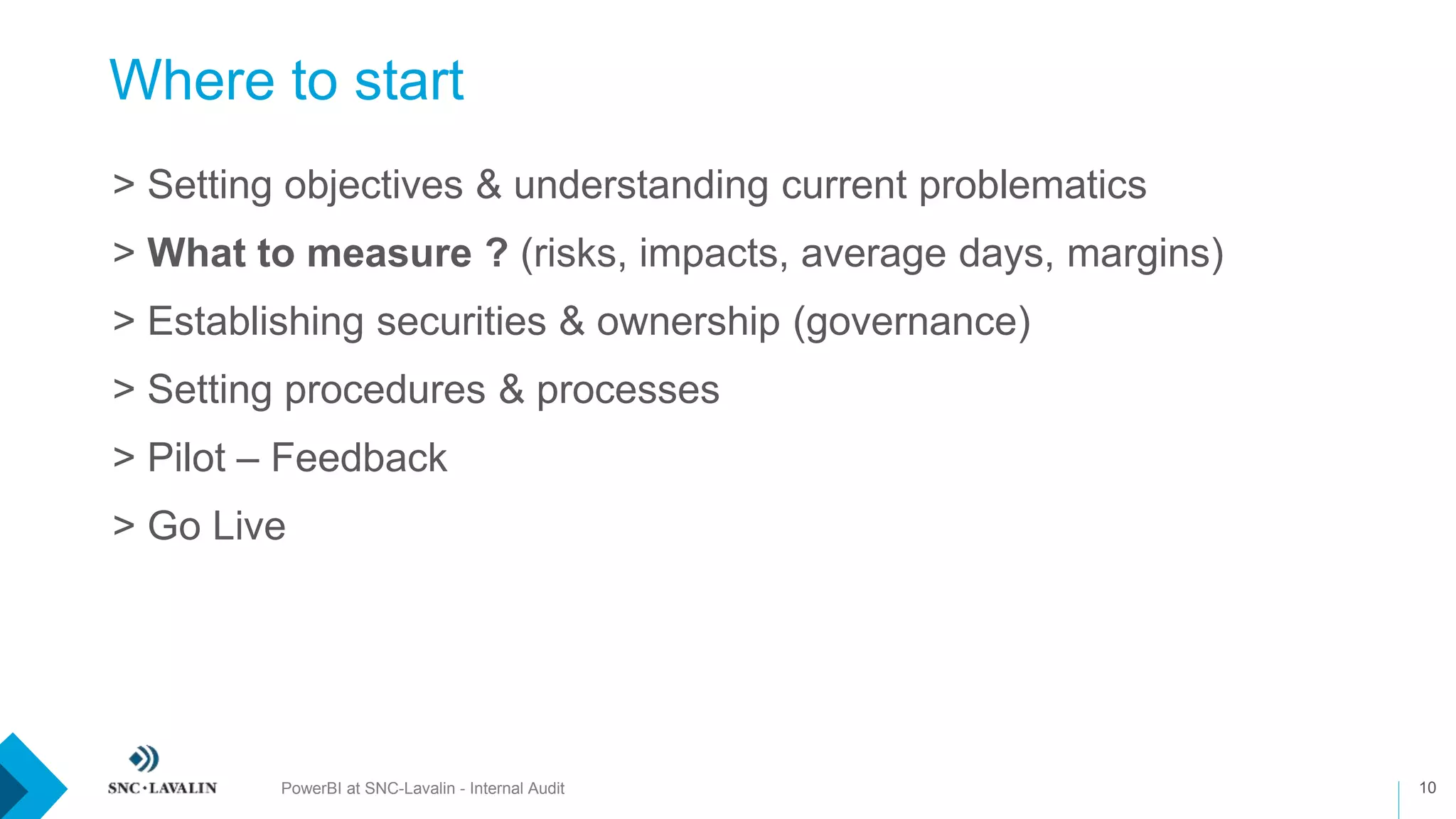 Where to start
PowerBI at SNC-Lavalin - Internal Audit 10
›> Setting objectives & understanding current problematics
›> What to measure ? (risks, impacts, average days, margins)
›> Establishing securities & ownership (governance)
›> Setting procedures & processes
›> Pilot – Feedback
›> Go Live
 