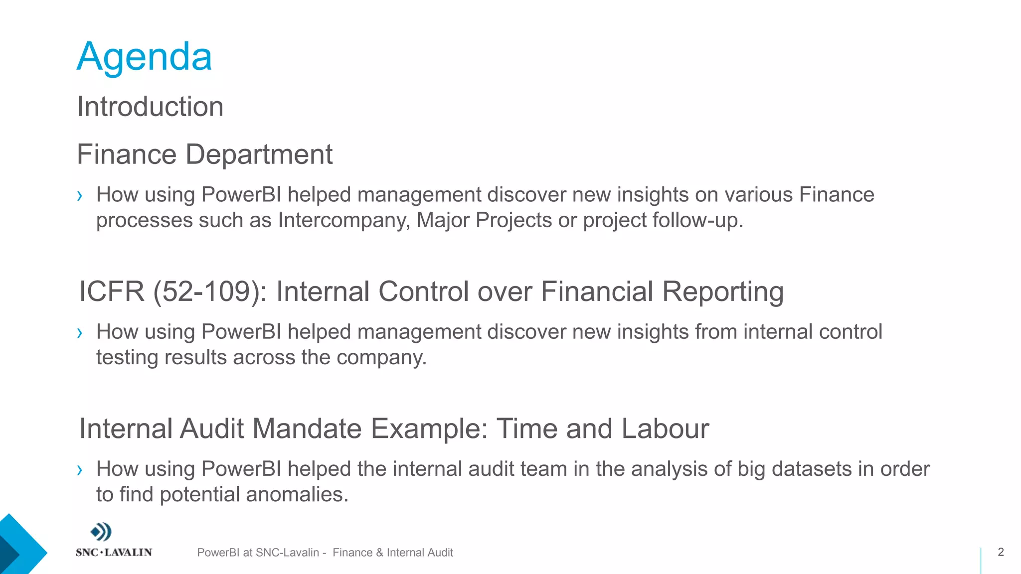 Agenda
PowerBI at SNC-Lavalin - Finance & Internal Audit 2
Introduction
Finance Department
› How using PowerBI helped management discover new insights on various Finance
processes such as Intercompany, Major Projects or project follow-up.
›ICFR (52-109): Internal Control over Financial Reporting
› How using PowerBI helped management discover new insights from internal control
testing results across the company.
›Internal Audit Mandate Example: Time and Labour
› How using PowerBI helped the internal audit team in the analysis of big datasets in order
to find potential anomalies.
 