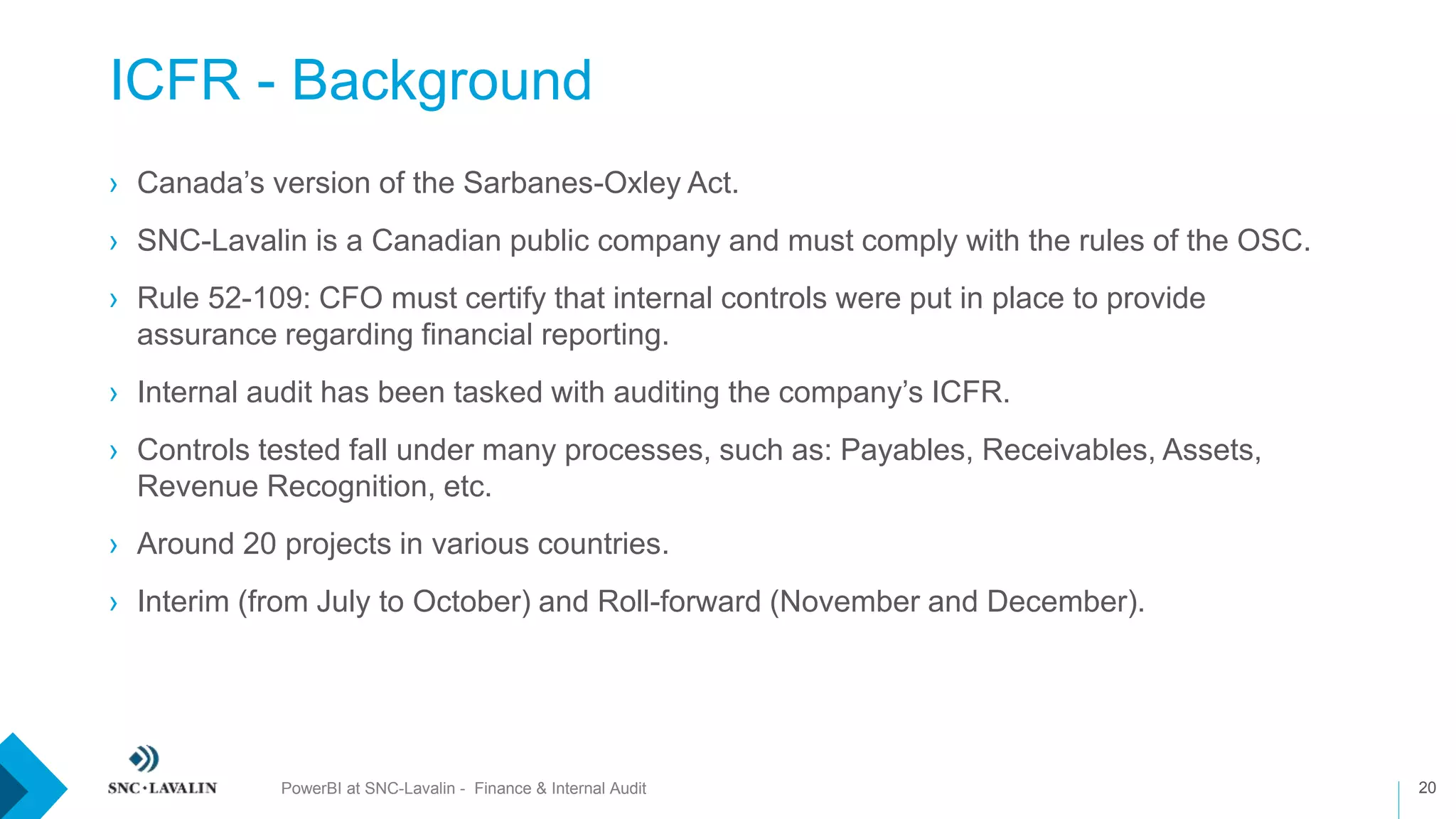 ICFR - Background
20
› Canada’s version of the Sarbanes-Oxley Act.
› SNC-Lavalin is a Canadian public company and must comply with the rules of the OSC.
› Rule 52-109: CFO must certify that internal controls were put in place to provide
assurance regarding financial reporting.
› Internal audit has been tasked with auditing the company’s ICFR.
› Controls tested fall under many processes, such as: Payables, Receivables, Assets,
Revenue Recognition, etc.
› Around 20 projects in various countries.
› Interim (from July to October) and Roll-forward (November and December).
PowerBI at SNC-Lavalin - Finance & Internal Audit
 