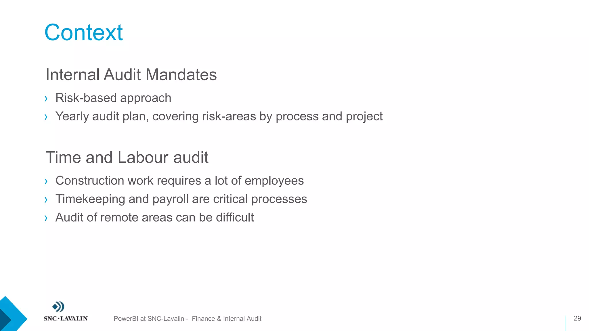 Context
29
›Internal Audit Mandates
› Risk-based approach
› Yearly audit plan, covering risk-areas by process and project
›Time and Labour audit
› Construction work requires a lot of employees
› Timekeeping and payroll are critical processes
› Audit of remote areas can be difficult
PowerBI at SNC-Lavalin - Finance & Internal Audit
 