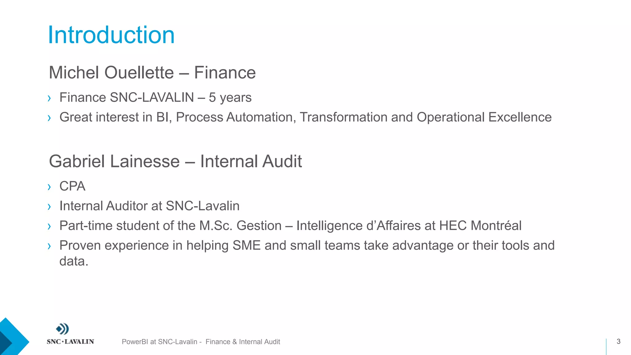 Introduction
3
›Michel Ouellette – Finance
› Finance SNC-LAVALIN – 5 years
› Great interest in BI, Process Automation, Transformation and Operational Excellence
›Gabriel Lainesse – Internal Audit
› CPA
› Internal Auditor at SNC-Lavalin
› Part-time student of the M.Sc. Gestion – Intelligence d’Affaires at HEC Montréal
› Proven experience in helping SME and small teams take advantage or their tools and
data.
PowerBI at SNC-Lavalin - Finance & Internal Audit
 