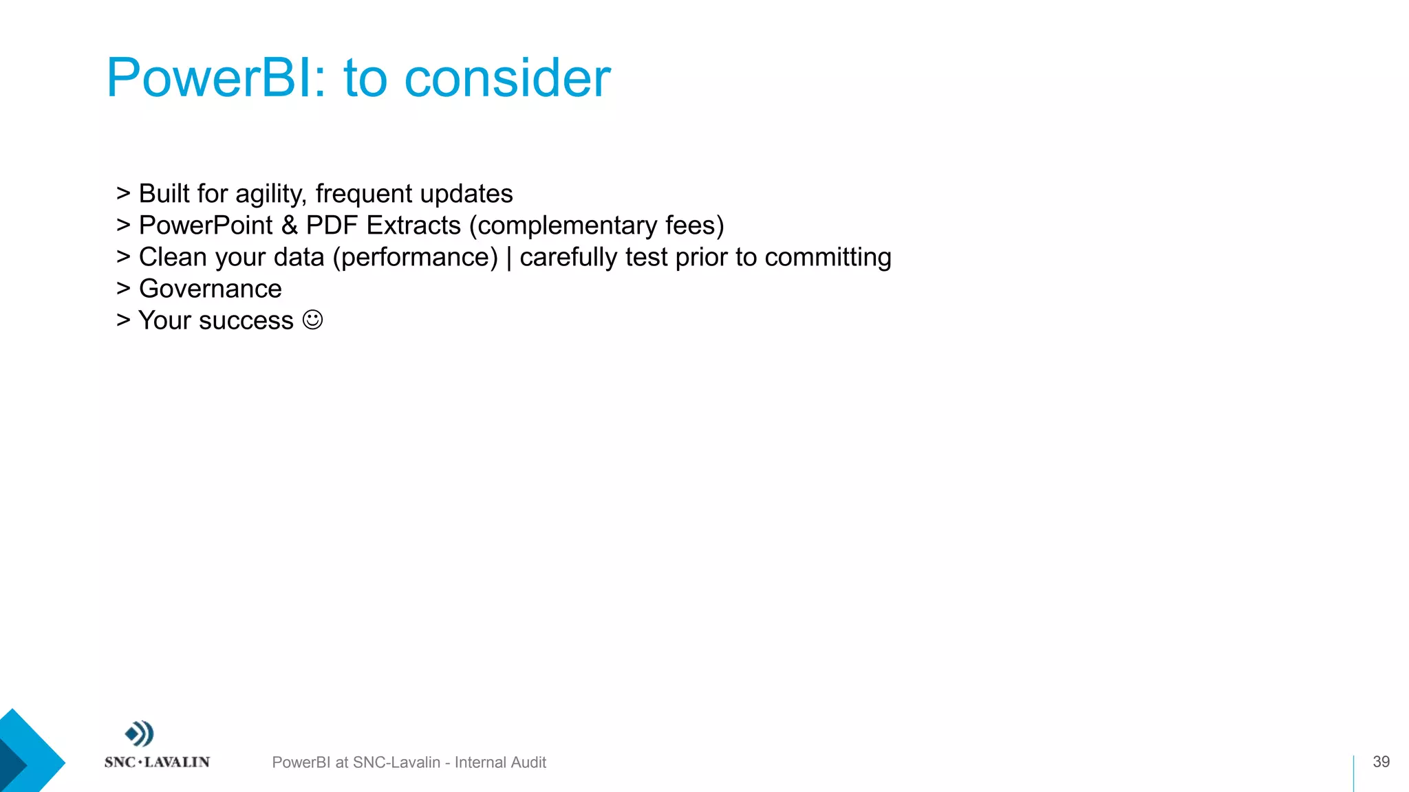PowerBI: to consider
PowerBI at SNC-Lavalin - Internal Audit 39
> Built for agility, frequent updates
> PowerPoint & PDF Extracts (complementary fees)
> Clean your data (performance) | carefully test prior to committing
> Governance
> Your success 
 