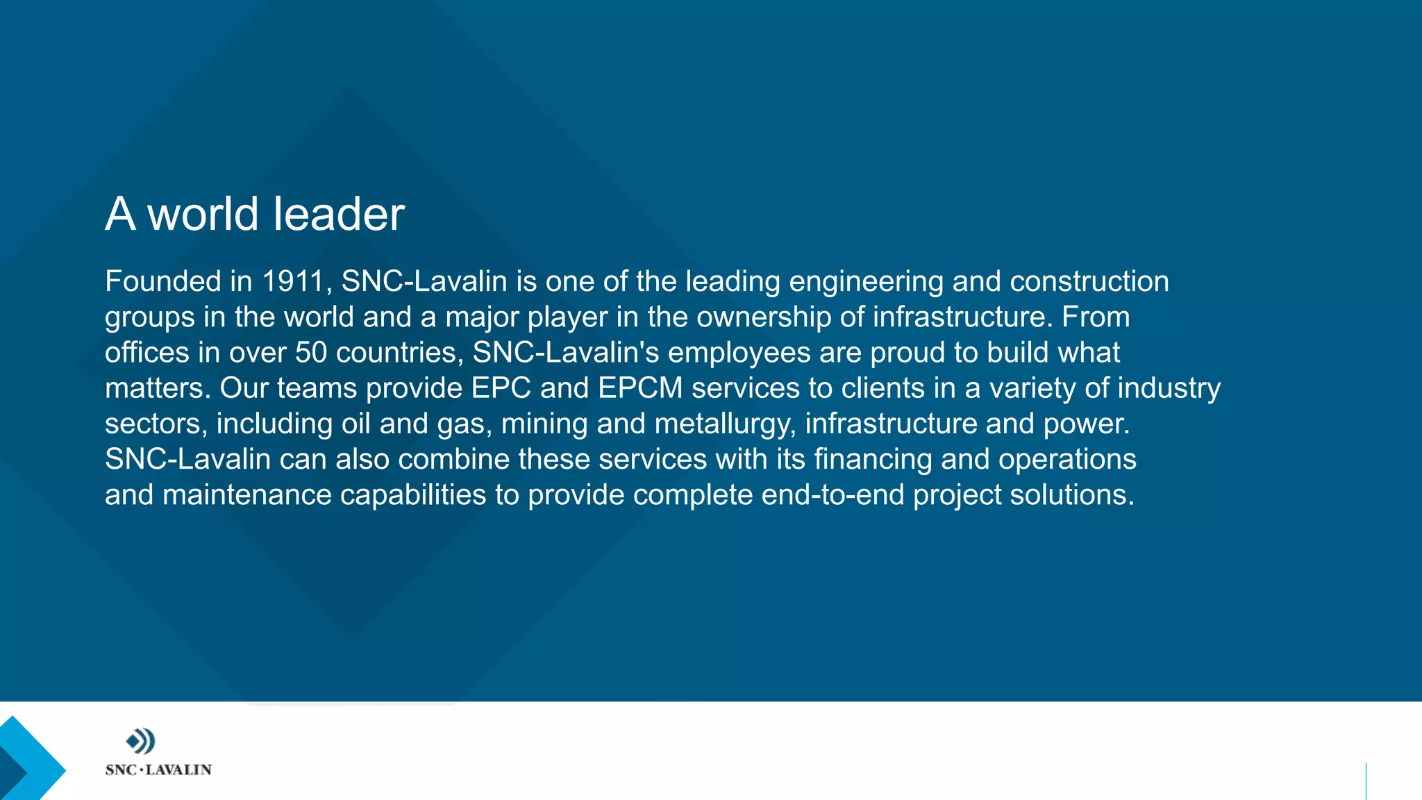 A world leader
Founded in 1911, SNC-Lavalin is one of the leading engineering and construction
groups in the world and a major player in the ownership of infrastructure. From
offices in over 50 countries, SNC-Lavalin's employees are proud to build what
matters. Our teams provide EPC and EPCM services to clients in a variety of industry
sectors, including oil and gas, mining and metallurgy, infrastructure and power.
SNC-Lavalin can also combine these services with its financing and operations
and maintenance capabilities to provide complete end-to-end project solutions.
 