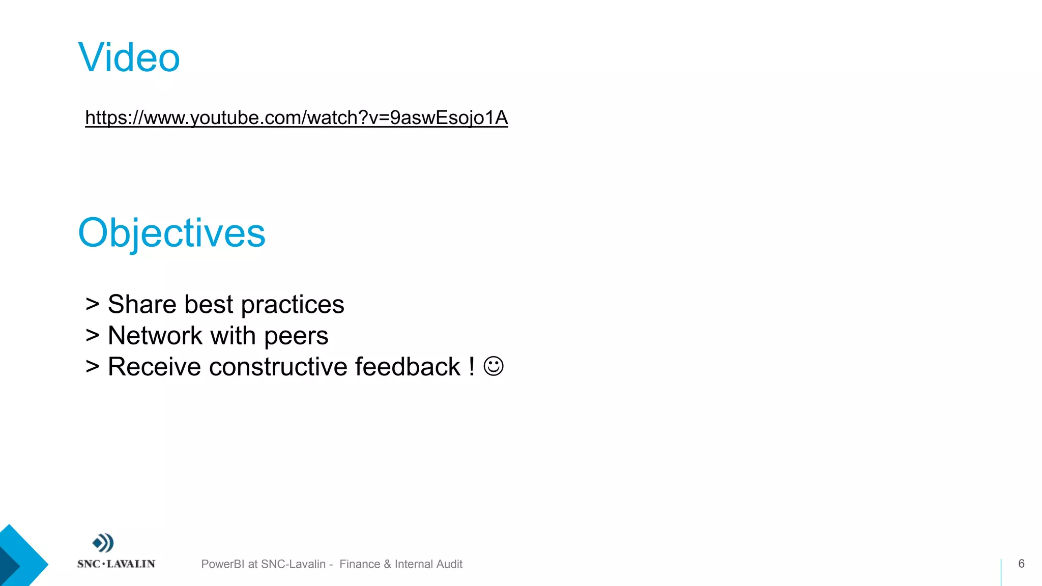 Video
6PowerBI at SNC-Lavalin - Finance & Internal Audit
https://www.youtube.com/watch?v=9aswEsojo1A
Objectives
> Share best practices
> Network with peers
> Receive constructive feedback ! 
 