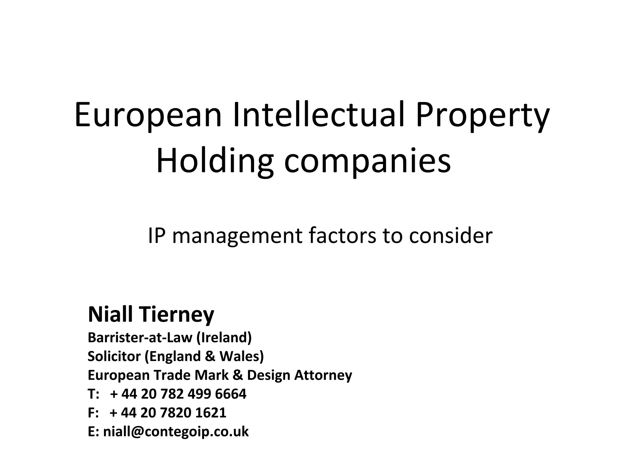 European Intellectual Property 
Holding companies 
IP management factors to consider 
Niall Tierney 
Barrister-at-Law (Ireland) 
Solicitor (England & Wales) 
European Trade Mark & Design Attorney 
T: + 44 20 782 499 6664 
F: + 44 20 7820 1621 
E: niall@contegoip.co.uk 
 