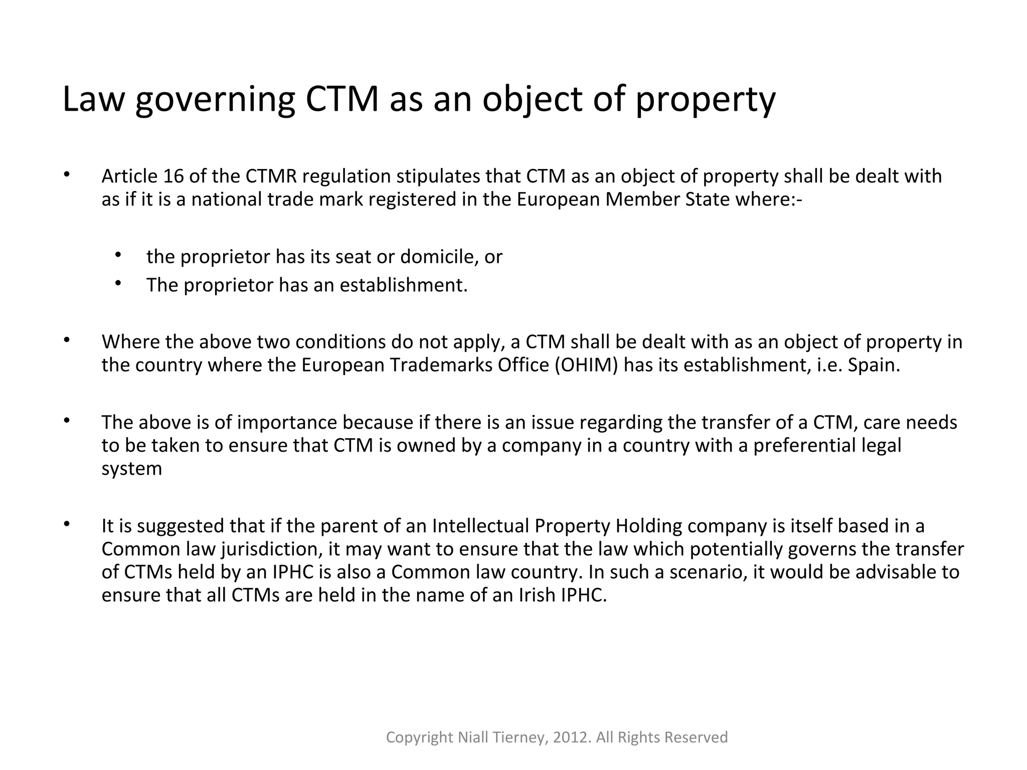 Law governing CTM as an object of property 
• Article 16 of the CTMR regulation stipulates that CTM as an object of property shall be dealt with 
as if it is a national trade mark registered in the European Member State where:- 
• the proprietor has its seat or domicile, or 
• The proprietor has an establishment. 
• Where the above two conditions do not apply, a CTM shall be dealt with as an object of property in 
the country where the European Trademarks Office (OHIM) has its establishment, i.e. Spain. 
• The above is of importance because if there is an issue regarding the transfer of a CTM, care needs 
to be taken to ensure that CTM is owned by a company in a country with a preferential legal 
system 
• It is suggested that if the parent of an Intellectual Property Holding company is itself based in a 
Common law jurisdiction, it may want to ensure that the law which potentially governs the transfer 
of CTMs held by an IPHC is also a Common law country. In such a scenario, it would be advisable to 
ensure that all CTMs are held in the name of an Irish IPHC. 
Copyright Niall Tierney, 2012. All Rights Reserved 
 