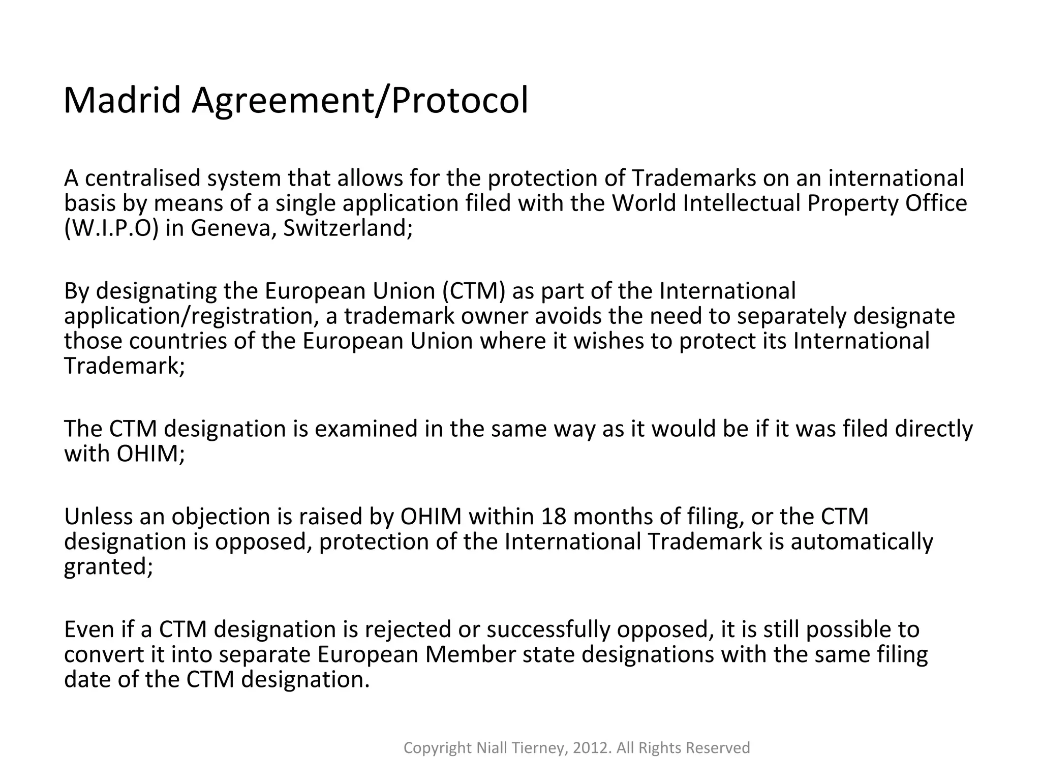 Madrid Agreement/Protocol 
A centralised system that allows for the protection of Trademarks on an international 
basis by means of a single application filed with the World Intellectual Property Office 
(W.I.P.O) in Geneva, Switzerland; 
By designating the European Union (CTM) as part of the International 
application/registration, a trademark owner avoids the need to separately designate 
those countries of the European Union where it wishes to protect its International 
Trademark; 
The CTM designation is examined in the same way as it would be if it was filed directly 
with OHIM; 
Unless an objection is raised by OHIM within 18 months of filing, or the CTM 
designation is opposed, protection of the International Trademark is automatically 
granted; 
Even if a CTM designation is rejected or successfully opposed, it is still possible to 
convert it into separate European Member state designations with the same filing 
date of the CTM designation. 
Copyright Niall Tierney, 2012. All Rights Reserved 
 