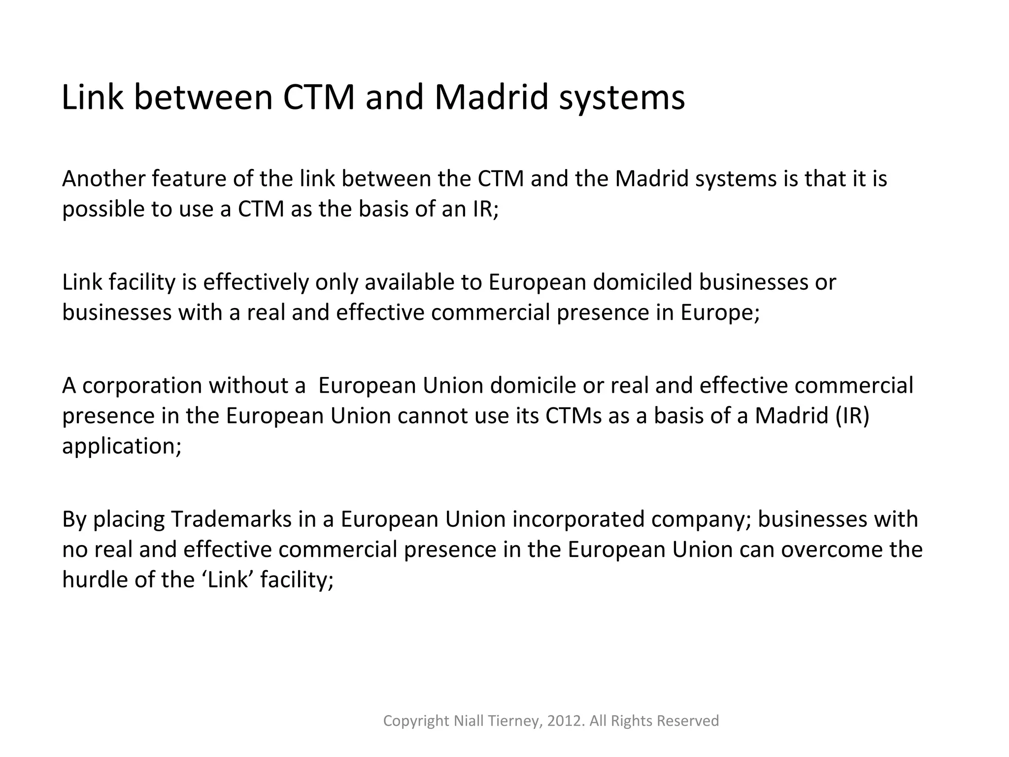 Link between CTM and Madrid systems 
Another feature of the link between the CTM and the Madrid systems is that it is 
possible to use a CTM as the basis of an IR; 
Link facility is effectively only available to European domiciled businesses or 
businesses with a real and effective commercial presence in Europe; 
A corporation without a European Union domicile or real and effective commercial 
presence in the European Union cannot use its CTMs as a basis of a Madrid (IR) 
application; 
By placing Trademarks in a European Union incorporated company; businesses with 
no real and effective commercial presence in the European Union can overcome the 
hurdle of the ‘Link’ facility; 
Copyright Niall Tierney, 2012. All Rights Reserved 
 