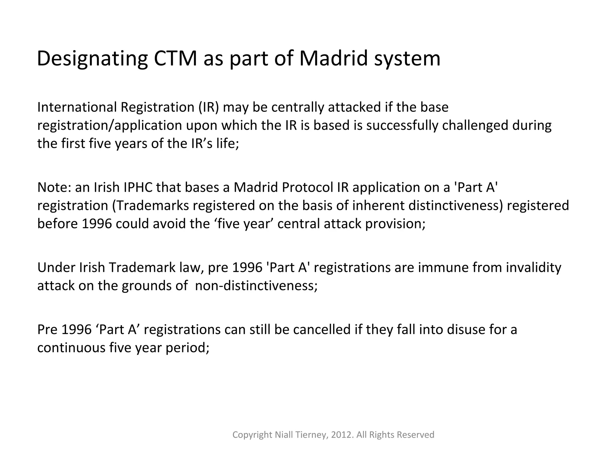 Designating CTM as part of Madrid system 
International Registration (IR) may be centrally attacked if the base 
registration/application upon which the IR is based is successfully challenged during 
the first five years of the IR’s life; 
Note: an Irish IPHC that bases a Madrid Protocol IR application on a 'Part A' 
registration (Trademarks registered on the basis of inherent distinctiveness) registered 
before 1996 could avoid the ‘five year’ central attack provision; 
Under Irish Trademark law, pre 1996 'Part A' registrations are immune from invalidity 
attack on the grounds of non-distinctiveness; 
Pre 1996 ‘Part A’ registrations can still be cancelled if they fall into disuse for a 
continuous five year period; 
Copyright Niall Tierney, 2012. All Rights Reserved 
 
