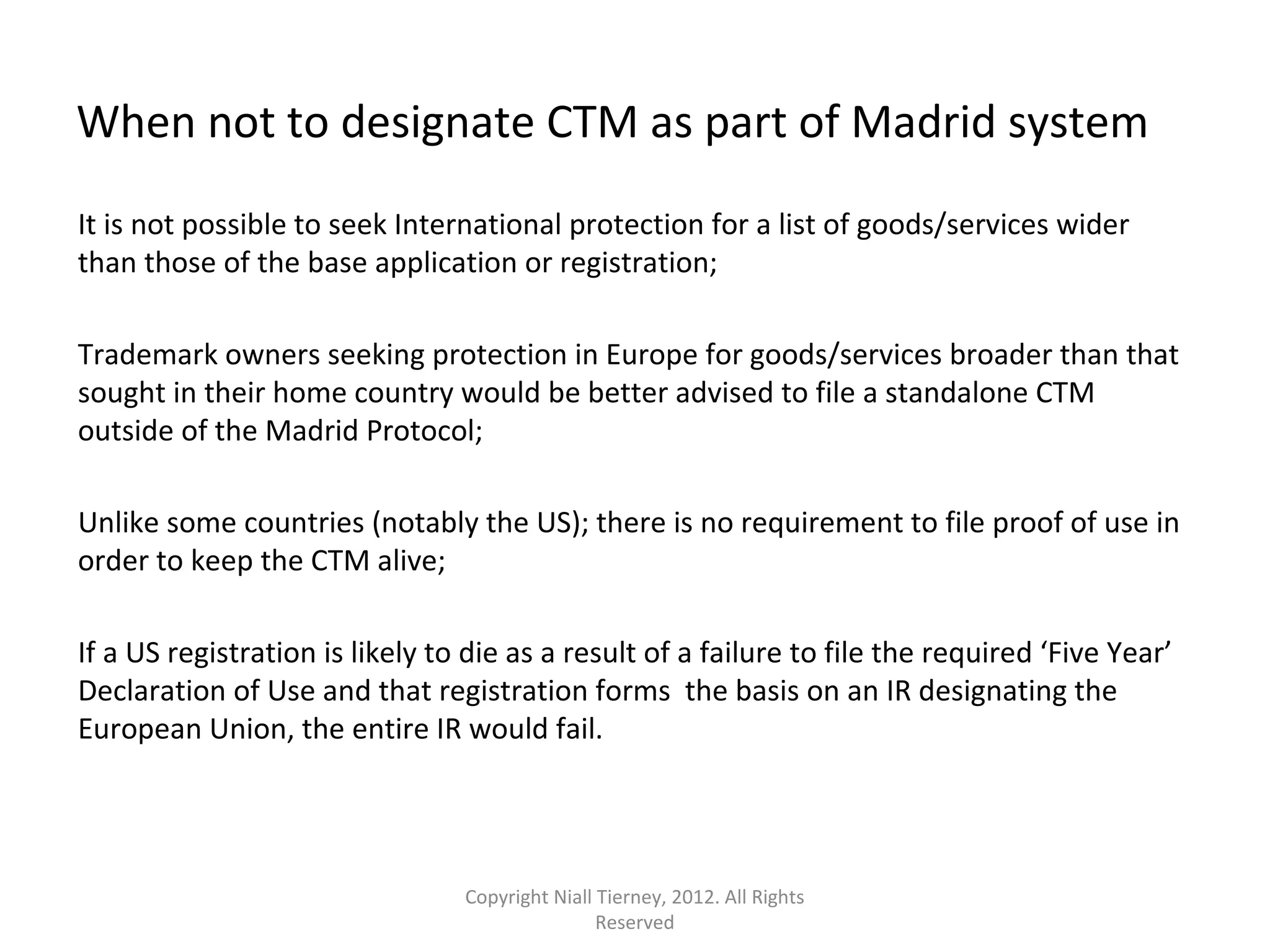 When not to designate CTM as part of Madrid system 
It is not possible to seek International protection for a list of goods/services wider 
than those of the base application or registration; 
Trademark owners seeking protection in Europe for goods/services broader than that 
sought in their home country would be better advised to file a standalone CTM 
outside of the Madrid Protocol; 
Unlike some countries (notably the US); there is no requirement to file proof of use in 
order to keep the CTM alive; 
If a US registration is likely to die as a result of a failure to file the required ‘Five Year’ 
Declaration of Use and that registration forms the basis on an IR designating the 
European Union, the entire IR would fail. 
Copyright Niall Tierney, 2012. All Rights 
Reserved 
 