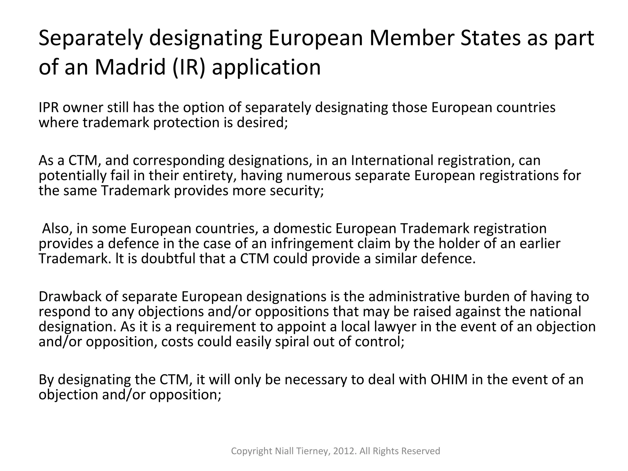 Separately designating European Member States as part 
of an Madrid (IR) application 
IPR owner still has the option of separately designating those European countries 
where trademark protection is desired; 
As a CTM, and corresponding designations, in an International registration, can 
potentially fail in their entirety, having numerous separate European registrations for 
the same Trademark provides more security; 
Also, in some European countries, a domestic European Trademark registration 
provides a defence in the case of an infringement claim by the holder of an earlier 
Trademark. lt is doubtful that a CTM could provide a similar defence. 
Drawback of separate European designations is the administrative burden of having to 
respond to any objections and/or oppositions that may be raised against the national 
designation. As it is a requirement to appoint a local lawyer in the event of an objection 
and/or opposition, costs could easily spiral out of control; 
By designating the CTM, it will only be necessary to deal with OHIM in the event of an 
objection and/or opposition; 
Copyright Niall Tierney, 2012. All Rights Reserved 
 