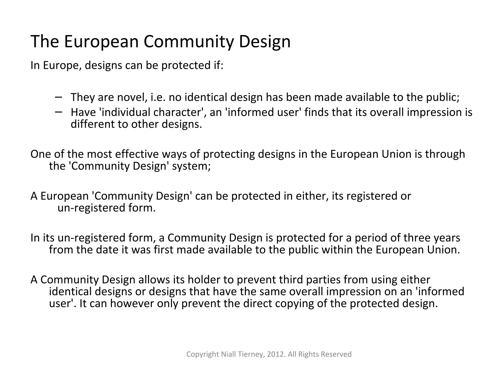 The European Community Design 
In Europe, designs can be protected if: 
– They are novel, i.e. no identical design has been made available to the public; 
– Have 'individual character', an 'informed user' finds that its overall impression is 
different to other designs. 
One of the most effective ways of protecting designs in the European Union is through 
the 'Community Design' system; 
A European 'Community Design' can be protected in either, its registered or 
un-registered form. 
In its un-registered form, a Community Design is protected for a period of three years 
from the date it was first made available to the public within the European Union. 
A Community Design allows its holder to prevent third parties from using either 
identical designs or designs that have the same overall impression on an 'informed 
user'. It can however only prevent the direct copying of the protected design. 
Copyright Niall Tierney, 2012. All Rights Reserved 
 