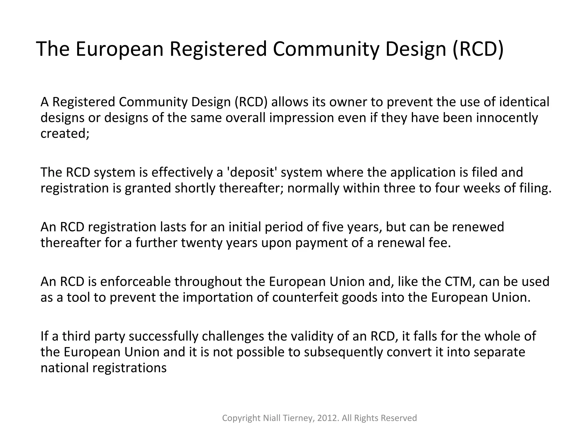 The European Registered Community Design (RCD) 
A Registered Community Design (RCD) allows its owner to prevent the use of identical 
designs or designs of the same overall impression even if they have been innocently 
created; 
The RCD system is effectively a 'deposit' system where the application is filed and 
registration is granted shortly thereafter; normally within three to four weeks of filing. 
An RCD registration lasts for an initial period of five years, but can be renewed 
thereafter for a further twenty years upon payment of a renewal fee. 
An RCD is enforceable throughout the European Union and, like the CTM, can be used 
as a tool to prevent the importation of counterfeit goods into the European Union. 
If a third party successfully challenges the validity of an RCD, it falls for the whole of 
the European Union and it is not possible to subsequently convert it into separate 
national registrations 
Copyright Niall Tierney, 2012. All Rights Reserved 
 