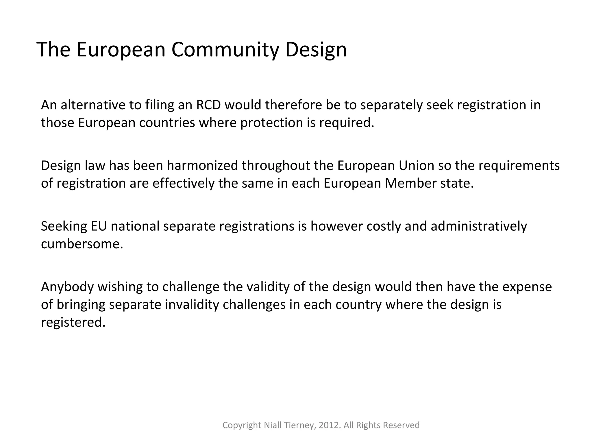 The European Community Design 
An alternative to filing an RCD would therefore be to separately seek registration in 
those European countries where protection is required. 
Design law has been harmonized throughout the European Union so the requirements 
of registration are effectively the same in each European Member state. 
Seeking EU national separate registrations is however costly and administratively 
cumbersome. 
Anybody wishing to challenge the validity of the design would then have the expense 
of bringing separate invalidity challenges in each country where the design is 
registered. 
Copyright Niall Tierney, 2012. All Rights Reserved 
 