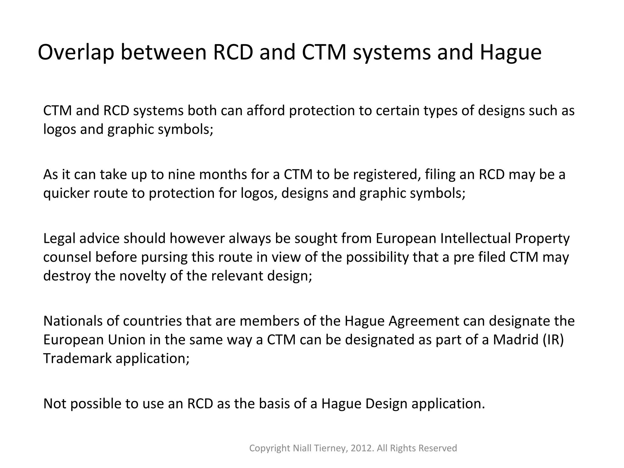 Overlap between RCD and CTM systems and Hague 
CTM and RCD systems both can afford protection to certain types of designs such as 
logos and graphic symbols; 
As it can take up to nine months for a CTM to be registered, filing an RCD may be a 
quicker route to protection for logos, designs and graphic symbols; 
Legal advice should however always be sought from European Intellectual Property 
counsel before pursing this route in view of the possibility that a pre filed CTM may 
destroy the novelty of the relevant design; 
Nationals of countries that are members of the Hague Agreement can designate the 
European Union in the same way a CTM can be designated as part of a Madrid (IR) 
Trademark application; 
Not possible to use an RCD as the basis of a Hague Design application. 
Copyright Niall Tierney, 2012. All Rights Reserved 
 