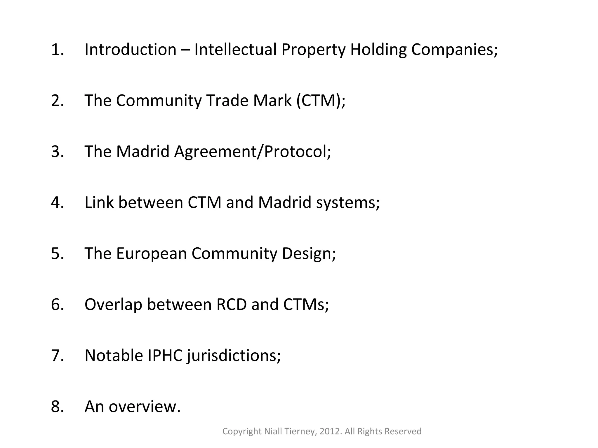 1. Introduction – Intellectual Property Holding Companies; 
2. The Community Trade Mark (CTM); 
3. The Madrid Agreement/Protocol; 
4. Link between CTM and Madrid systems; 
5. The European Community Design; 
6. Overlap between RCD and CTMs; 
7. Notable IPHC jurisdictions; 
8. An overview. 
Copyright Niall Tierney, 2012. All Rights Reserved 
 
