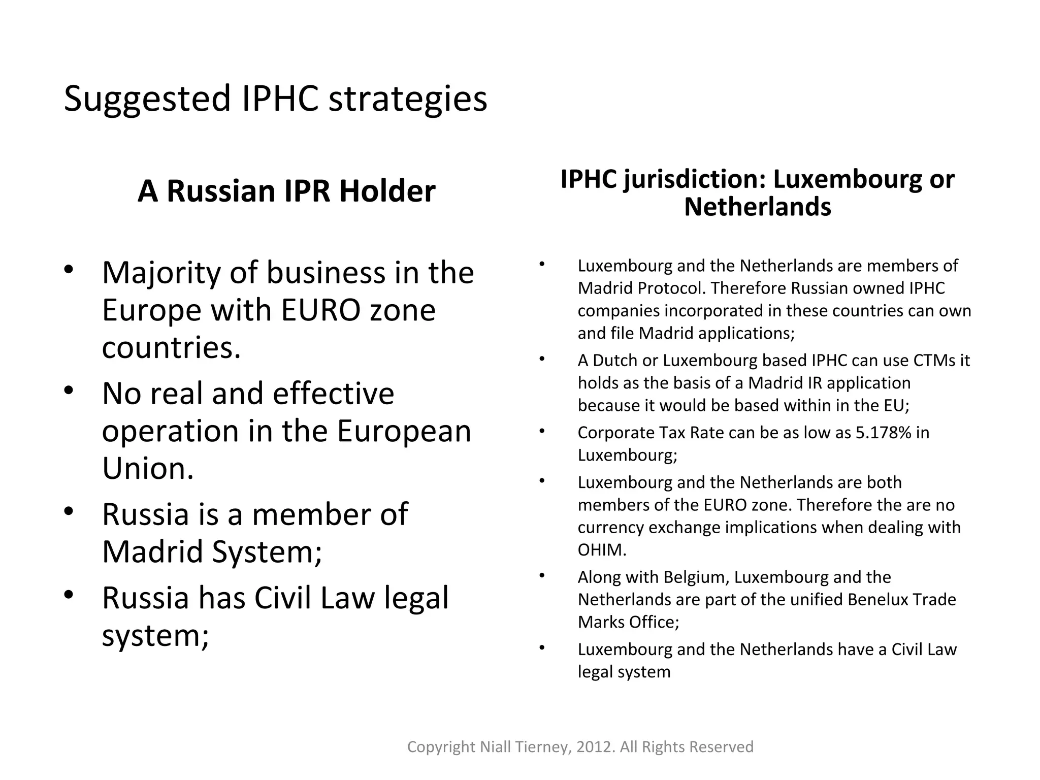 Suggested IPHC strategies 
A Russian IPR Holder 
• Majority of business in the 
Europe with EURO zone 
countries. 
• No real and effective 
operation in the European 
Union. 
• Russia is a member of 
Madrid System; 
• Russia has Civil Law legal 
system; 
IPHC jurisdiction: Luxembourg or 
Netherlands 
• Luxembourg and the Netherlands are members of 
Madrid Protocol. Therefore Russian owned IPHC 
companies incorporated in these countries can own 
and file Madrid applications; 
• A Dutch or Luxembourg based IPHC can use CTMs it 
holds as the basis of a Madrid IR application 
because it would be based within in the EU; 
• Corporate Tax Rate can be as low as 5.178% in 
Luxembourg; 
• Luxembourg and the Netherlands are both 
members of the EURO zone. Therefore the are no 
currency exchange implications when dealing with 
OHIM. 
• Along with Belgium, Luxembourg and the 
Netherlands are part of the unified Benelux Trade 
Marks Office; 
• Luxembourg and the Netherlands have a Civil Law 
legal system 
Copyright Niall Tierney, 2012. All Rights Reserved 
 