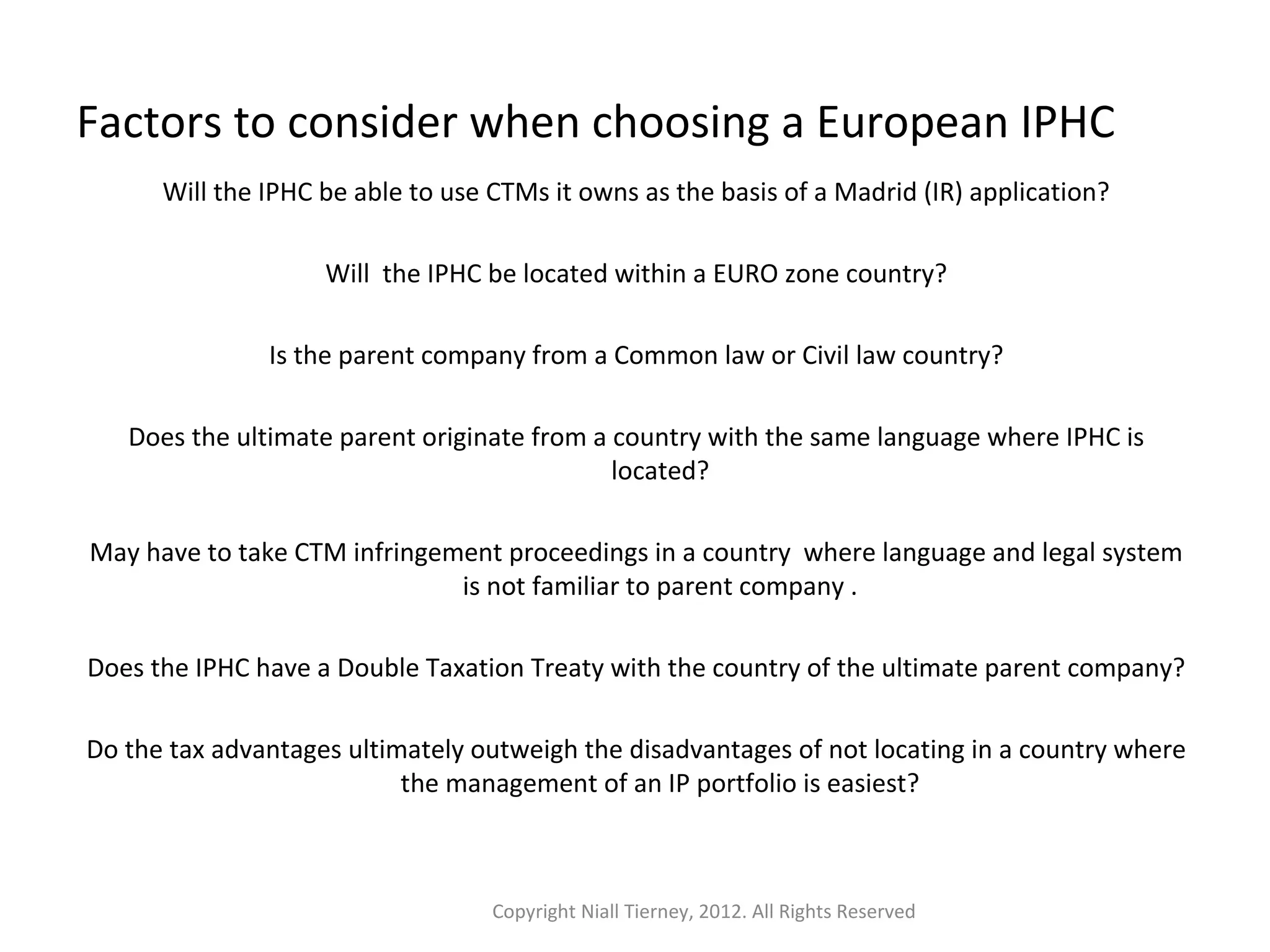 Factors to consider when choosing a European IPHC 
Will the IPHC be able to use CTMs it owns as the basis of a Madrid (IR) application? 
Will the IPHC be located within a EURO zone country? 
Is the parent company from a Common law or Civil law country? 
Does the ultimate parent originate from a country with the same language where IPHC is 
located? 
May have to take CTM infringement proceedings in a country where language and legal system 
is not familiar to parent company . 
Does the IPHC have a Double Taxation Treaty with the country of the ultimate parent company? 
Do the tax advantages ultimately outweigh the disadvantages of not locating in a country where 
the management of an IP portfolio is easiest? 
Copyright Niall Tierney, 2012. All Rights Reserved 
 
