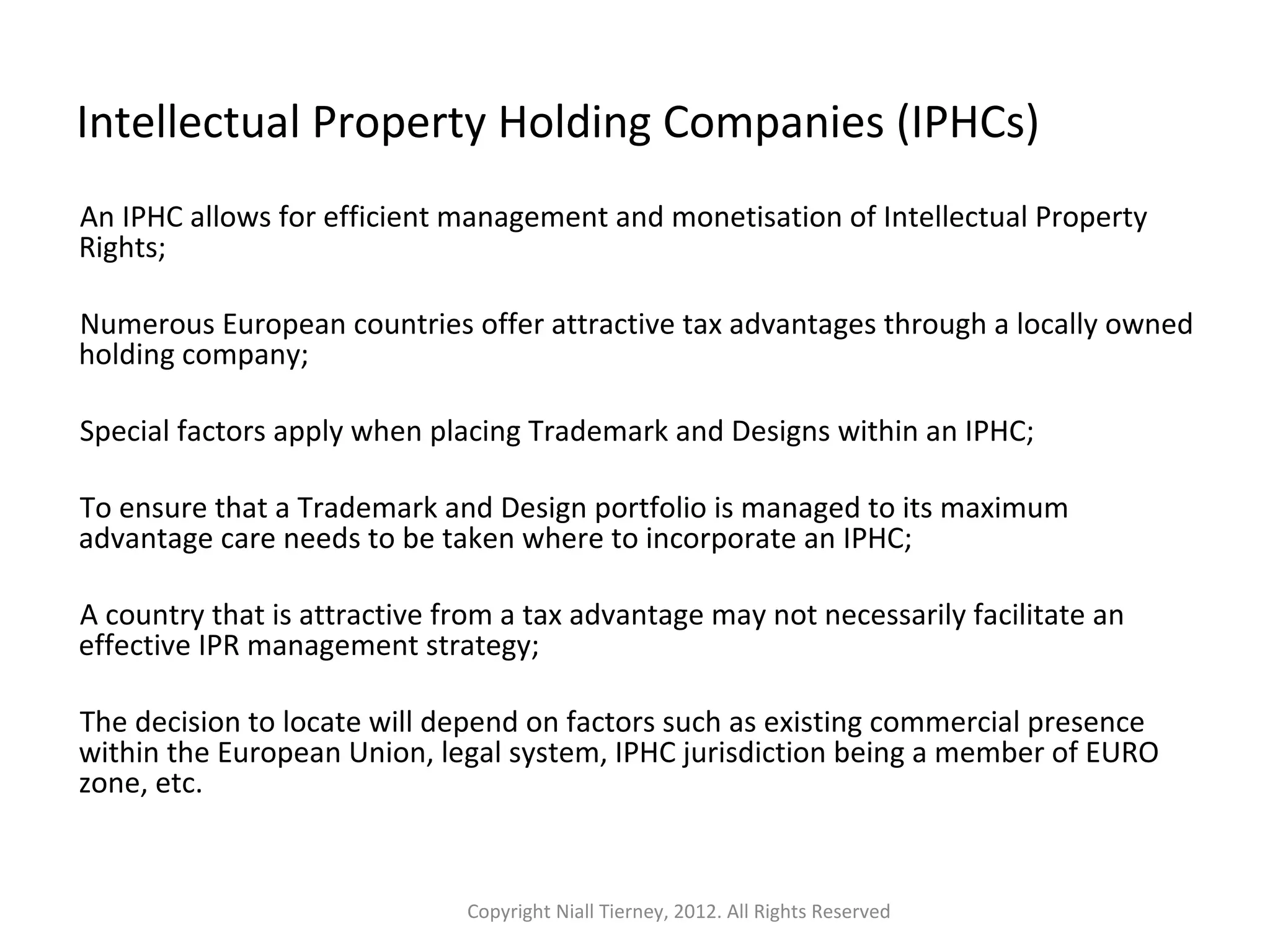 Intellectual Property Holding Companies (IPHCs) 
An IPHC allows for efficient management and monetisation of Intellectual Property 
Rights; 
Numerous European countries offer attractive tax advantages through a locally owned 
holding company; 
Special factors apply when placing Trademark and Designs within an IPHC; 
To ensure that a Trademark and Design portfolio is managed to its maximum 
advantage care needs to be taken where to incorporate an IPHC; 
A country that is attractive from a tax advantage may not necessarily facilitate an 
effective IPR management strategy; 
The decision to locate will depend on factors such as existing commercial presence 
within the European Union, legal system, IPHC jurisdiction being a member of EURO 
zone, etc. 
Copyright Niall Tierney, 2012. All Rights Reserved 
 