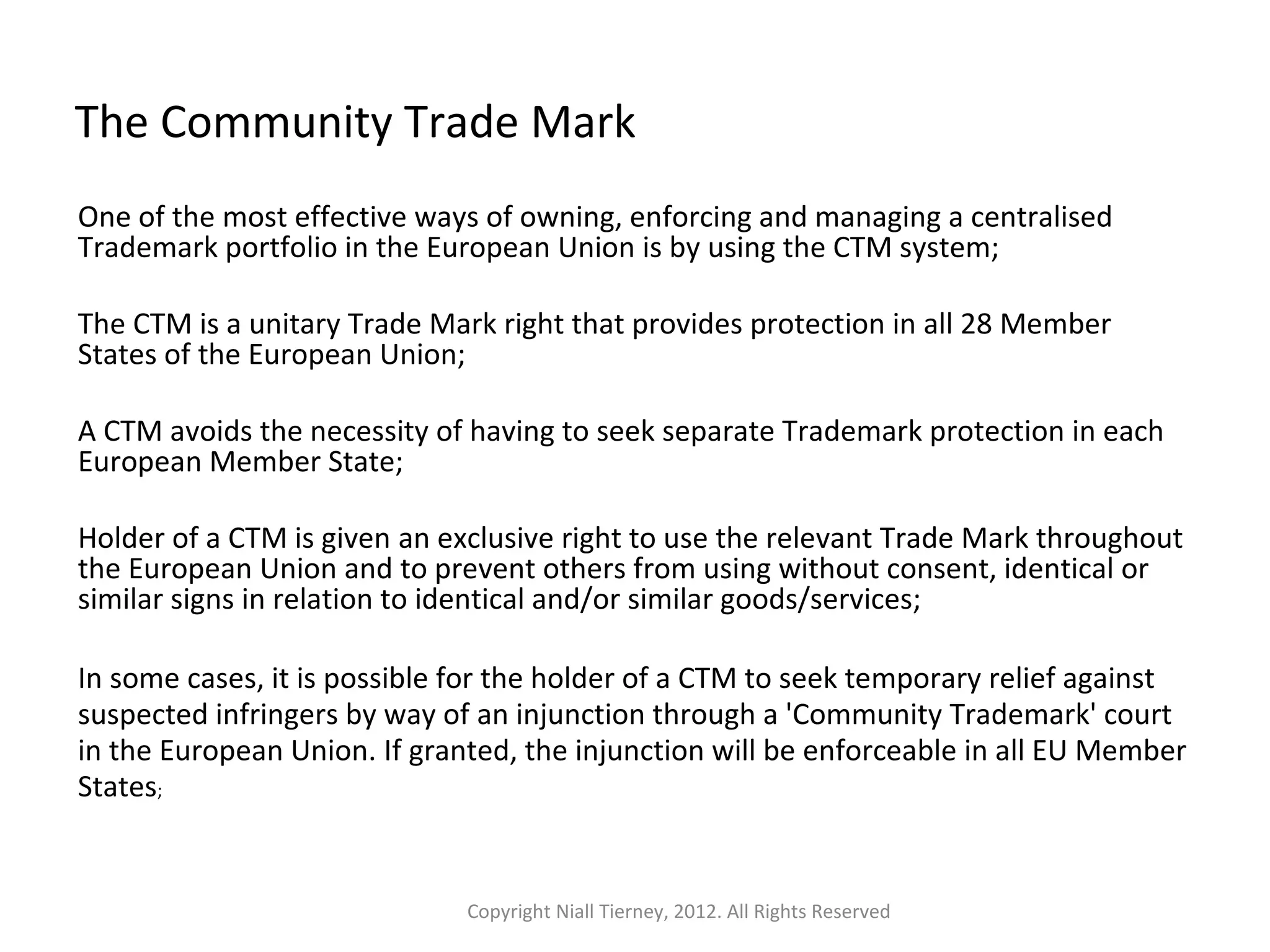 The Community Trade Mark 
One of the most effective ways of owning, enforcing and managing a centralised 
Trademark portfolio in the European Union is by using the CTM system; 
The CTM is a unitary Trade Mark right that provides protection in all 28 Member 
States of the European Union; 
A CTM avoids the necessity of having to seek separate Trademark protection in each 
European Member State; 
Holder of a CTM is given an exclusive right to use the relevant Trade Mark throughout 
the European Union and to prevent others from using without consent, identical or 
similar signs in relation to identical and/or similar goods/services; 
In some cases, it is possible for the holder of a CTM to seek temporary relief against 
suspected infringers by way of an injunction through a 'Community Trademark' court 
in the European Union. If granted, the injunction will be enforceable in all EU Member 
States; 
Copyright Niall Tierney, 2012. All Rights Reserved 
 