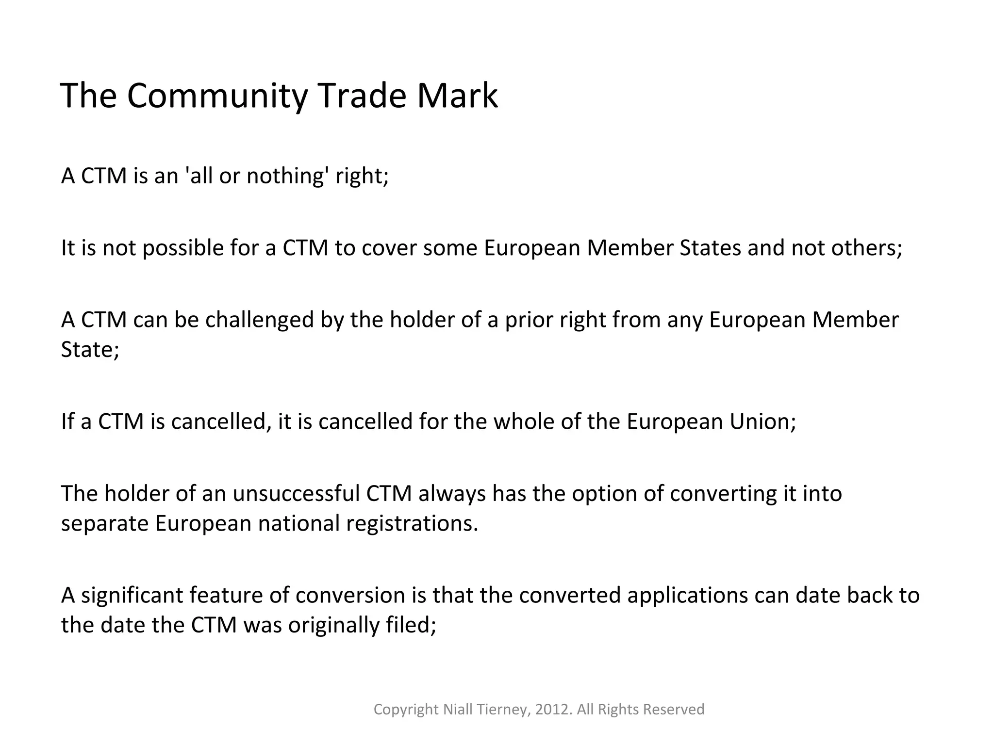 The Community Trade Mark 
A CTM is an 'all or nothing' right; 
It is not possible for a CTM to cover some European Member States and not others; 
A CTM can be challenged by the holder of a prior right from any European Member 
State; 
If a CTM is cancelled, it is cancelled for the whole of the European Union; 
The holder of an unsuccessful CTM always has the option of converting it into 
separate European national registrations. 
A significant feature of conversion is that the converted applications can date back to 
the date the CTM was originally filed; 
Copyright Niall Tierney, 2012. All Rights Reserved 
 