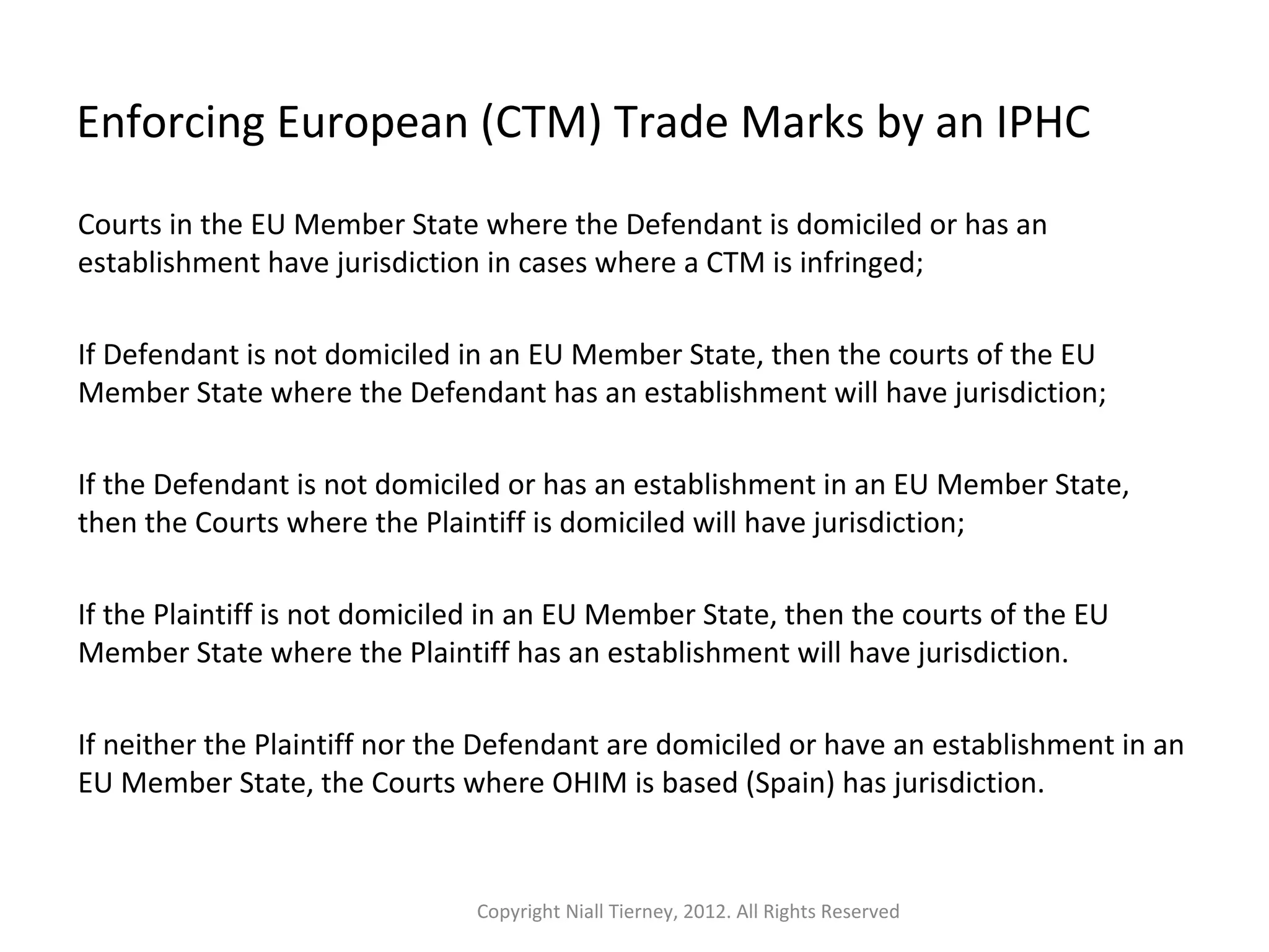 Enforcing European (CTM) Trade Marks by an IPHC 
Courts in the EU Member State where the Defendant is domiciled or has an 
establishment have jurisdiction in cases where a CTM is infringed; 
If Defendant is not domiciled in an EU Member State, then the courts of the EU 
Member State where the Defendant has an establishment will have jurisdiction; 
If the Defendant is not domiciled or has an establishment in an EU Member State, 
then the Courts where the Plaintiff is domiciled will have jurisdiction; 
If the Plaintiff is not domiciled in an EU Member State, then the courts of the EU 
Member State where the Plaintiff has an establishment will have jurisdiction. 
If neither the Plaintiff nor the Defendant are domiciled or have an establishment in an 
EU Member State, the Courts where OHIM is based (Spain) has jurisdiction. 
Copyright Niall Tierney, 2012. All Rights Reserved 
 