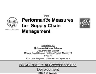 PSM
503
Performance Measures
for Supply Chain
Management
Facilitated by:
Muhammad Adnan Rahman
Deputy Project Director
Modern Food Storage Facilities Project, Ministry of
Food &
Executive Engineer, Public Works Department
(PWD)
BRAC Institute of Governance and
Development
BRAC University
 