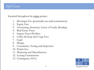 Soft Costs Incurred throughout the  entire  project. Developer Fee (potentially not until construction) Equity Fees Accounting, Insurance, Letter of Credit, Bonding Real Estate Taxes Impact Taxes/Proffers Utility Hookup and Usage Fees Legal Design Consultants, Testing and Inspection Permit fees Marketing and Miscellaneous Leasing Commissions Contingency (10%) 