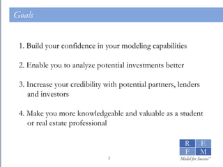 Goals 1. Build your confidence in your modeling capabilities 2. Enable you to analyze potential investments better 3. Increase your credibility with potential partners, lenders and investors 4. Make you more knowledgeable and valuable as a student or real estate professional 