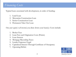 Financing Costs Typical loans associated with development, in order of funding: Land Loan Mezzanine Construction Loan Senior Construction Loan Permanent Take-Out Loan Once your equity is all invested , you draw down your loan(s). Costs include: Broker Fees Loan Fees and Origination Costs (Points) Loan Interest Mortgage Recording Taxes Lender Expenses/Legal Capitalized Interest Through Certificate of Occupancy Operating Deficit 
