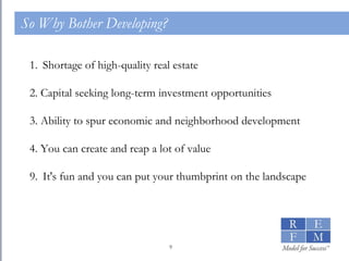 So Why Bother Developing? Shortage of high-quality real estate 2. Capital seeking long-term investment opportunities 3. Ability to spur economic and neighborhood development 4. You can create and reap a lot of value It's fun and you can put your thumbprint on the landscape 