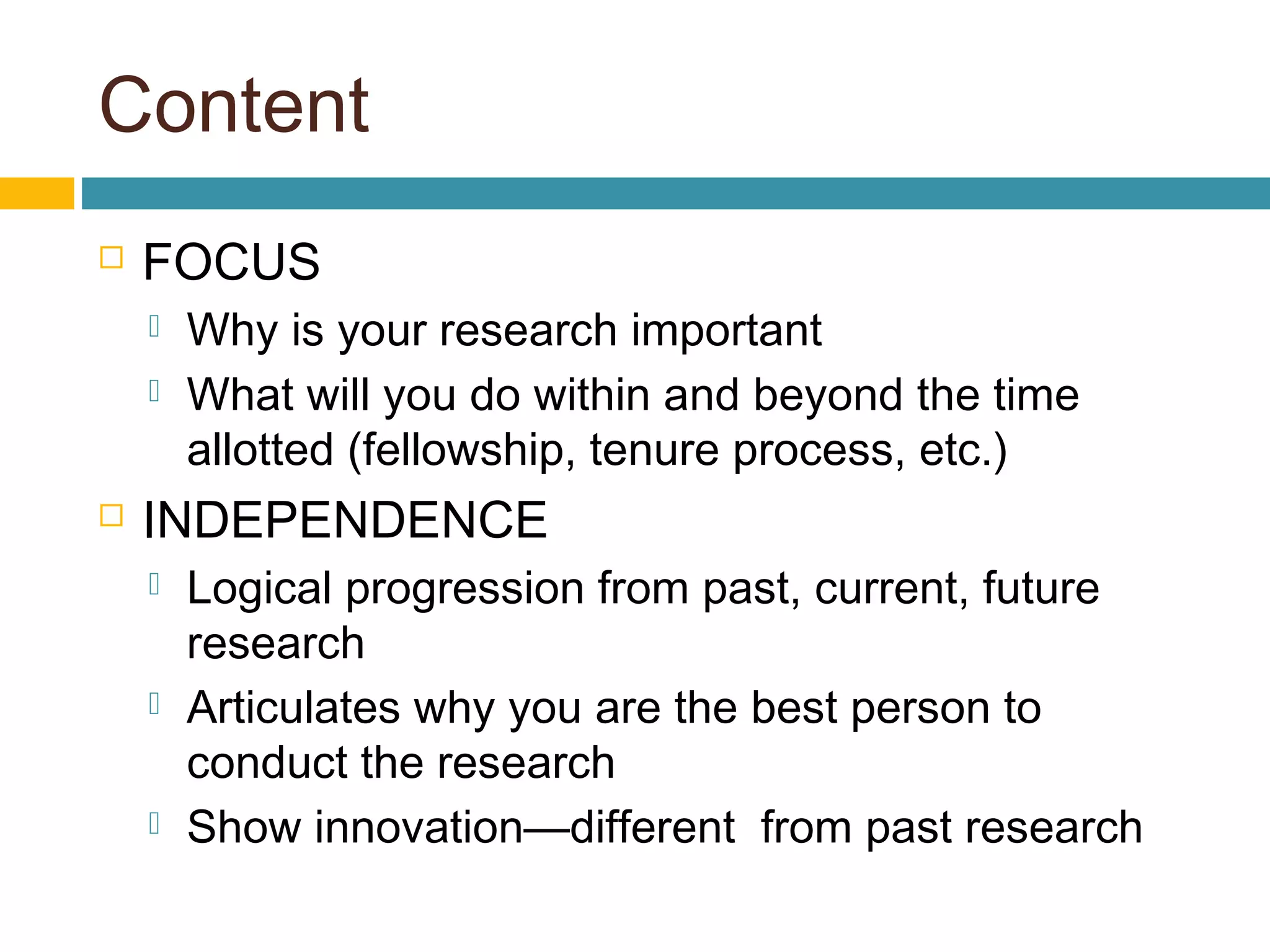 Content
 FOCUS
 Why is your research important
 What will you do within and beyond the time
allotted (fellowship, tenure process, etc.)
 INDEPENDENCE
 Logical progression from past, current, future
research
 Articulates why you are the best person to
conduct the research
 Show innovation—different from past research
 