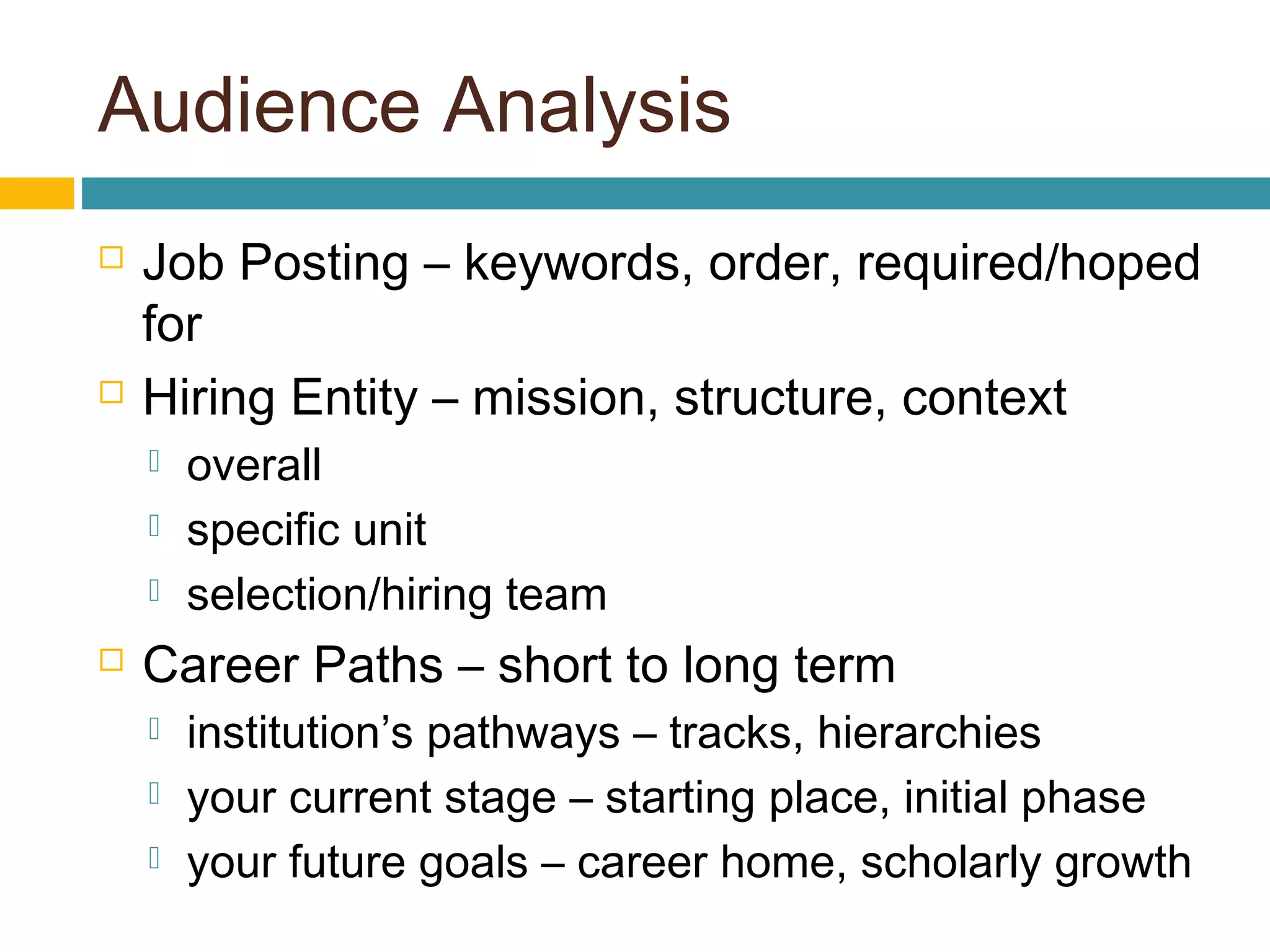 Audience Analysis
 Job Posting – keywords, order, required/hoped
for
 Hiring Entity – mission, structure, context
 overall
 specific unit
 selection/hiring team
 Career Paths – short to long term
 institution’s pathways – tracks, hierarchies
 your current stage – starting place, initial phase
 your future goals – career home, scholarly growth
 