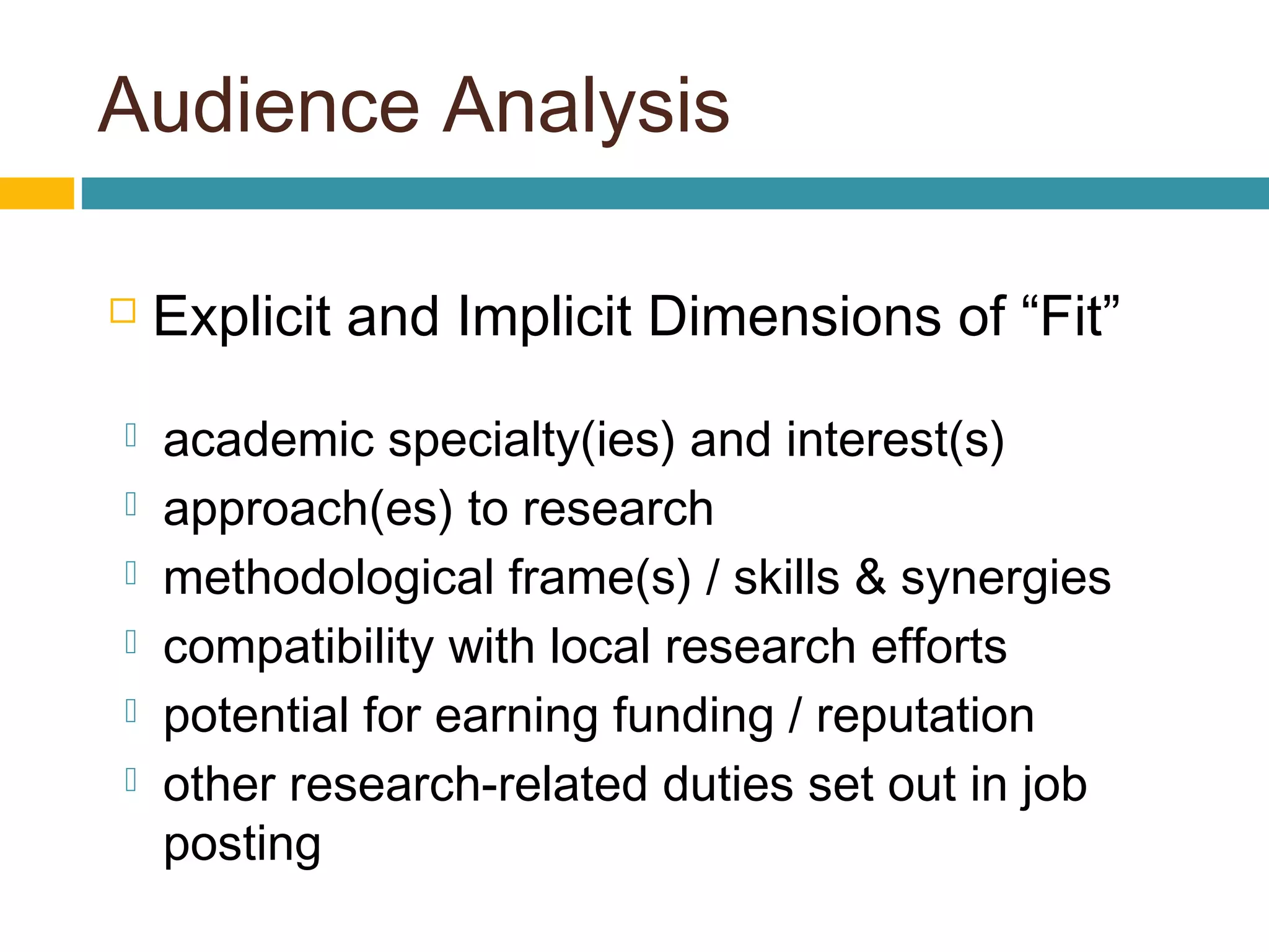 Audience Analysis
 Explicit and Implicit Dimensions of “Fit”
 academic specialty(ies) and interest(s)
 approach(es) to research
 methodological frame(s) / skills & synergies
 compatibility with local research efforts
 potential for earning funding / reputation
 other research-related duties set out in job
posting
 